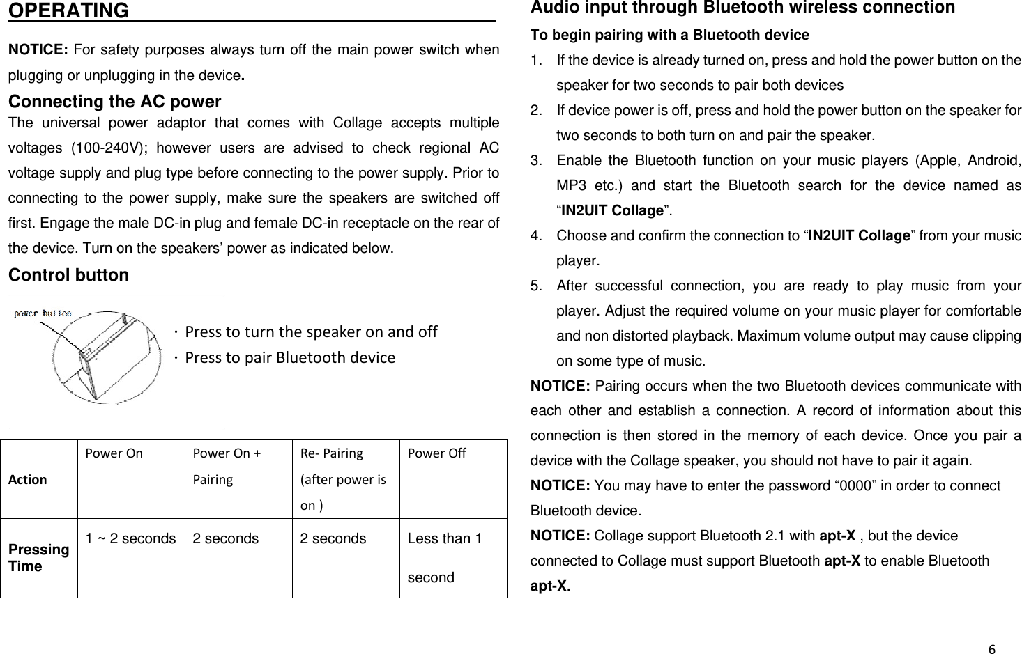  6OPERATING                                     NOTICE: For safety purposes always turn off the main power switch when plugging or unplugging in the device. Connecting the AC power The universal power adaptor that comes with Collage accepts multiple voltages (100-240V); however users are advised to check regional AC voltage supply and plug type before connecting to the power supply. Prior to connecting to the power supply, make sure the speakers are switched off first. Engage the male DC-in plug and female DC-in receptacle on the rear of the device. Turn on the speakers’ power as indicated below. Control button  ActionPowerOn PowerOn+Pairing Re‐Pairing(afterpowerison) PowerOff Pressing Time 1 ~ 2 seconds  2 seconds  2 seconds  Less than 1 second Audio input through Bluetooth wireless connection To begin pairing with a Bluetooth device 1.  If the device is already turned on, press and hold the power button on the speaker for two seconds to pair both devices 2.  If device power is off, press and hold the power button on the speaker for two seconds to both turn on and pair the speaker. 3.  Enable the Bluetooth function on your music players (Apple, Android, MP3 etc.) and start the Bluetooth search for the device named as “IN2UIT Collage”. 4.  Choose and confirm the connection to “IN2UIT Collage” from your music player. 5.  After successful connection, you are ready to play music from your player. Adjust the required volume on your music player for comfortable and non distorted playback. Maximum volume output may cause clipping on some type of music. NOTICE: Pairing occurs when the two Bluetooth devices communicate with each other and establish a connection. A record of information about this connection is then stored in the memory of each device. Once you pair a device with the Collage speaker, you should not have to pair it again. NOTICE: You may have to enter the password “0000” in order to connect Bluetooth device. NOTICE: Collage support Bluetooth 2.1 with apt-X , but the device connected to Collage must support Bluetooth apt-X to enable Bluetooth apt-X. ．Presstoturnthespeakeronandoff．PresstopairBluetoothdevice