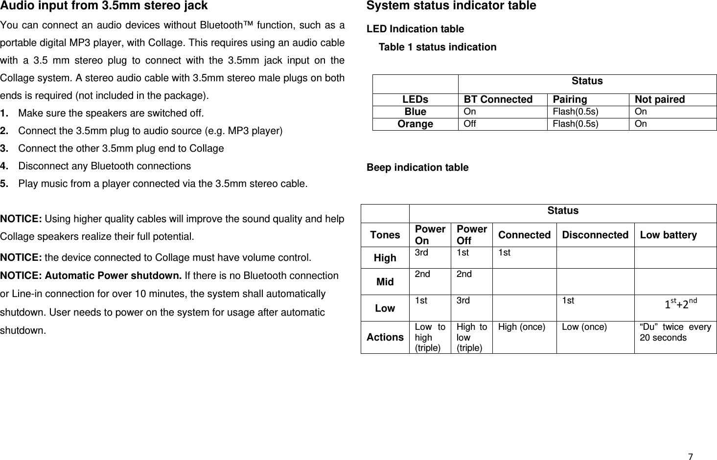  7Audio input from 3.5mm stereo jack You can connect an audio devices without Bluetooth™ function, such as a portable digital MP3 player, with Collage. This requires using an audio cable with a 3.5 mm stereo plug to connect with the 3.5mm jack input on the Collage system. A stereo audio cable with 3.5mm stereo male plugs on both ends is required (not included in the package). 1.  Make sure the speakers are switched off. 2.  Connect the 3.5mm plug to audio source (e.g. MP3 player) 3.  Connect the other 3.5mm plug end to Collage 4.  Disconnect any Bluetooth connections   5.  Play music from a player connected via the 3.5mm stereo cable.  NOTICE: Using higher quality cables will improve the sound quality and help Collage speakers realize their full potential.  NOTICE: the device connected to Collage must have volume control. NOTICE: Automatic Power shutdown. If there is no Bluetooth connection or Line-in connection for over 10 minutes, the system shall automatically shutdown. User needs to power on the system for usage after automatic shutdown.    System status indicator table LED Indication table Table 1 status indication  Status LEDs  BT Connected  Pairing  Not paired Blue  On Flash(0.5s) On Orange  Off Flash(0.5s) On  Beep indication table  Status Tones  Power On Power Off  Connected Disconnected Low battery High  3rd 1st 1st   Mid  2nd 2nd     Low  1st 3rd   1st  1st+2ndActions Low to high (triple) High to low (triple) High (once)  Low (once)  “Du”  twice  every 20 seconds    