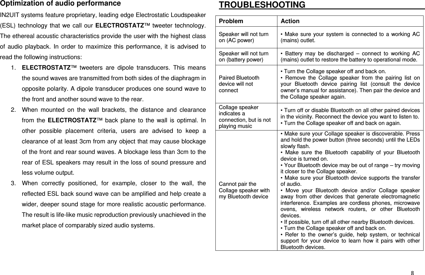  8Optimization of audio performance IN2UIT systems feature proprietary, leading edge Electrostatic Loudspeaker (ESL) technology that we call our ELECTROSTATZ™ tweeter technology. The ethereal acoustic characteristics provide the user with the highest class of audio playback. In order to maximize this performance, it is advised to read the following instructions: 1.  ELECTROSTATZ™ tweeters are dipole transducers. This means the sound waves are transmitted from both sides of the diaphragm in opposite polarity. A dipole transducer produces one sound wave to the front and another sound wave to the rear. 2.  When mounted on the wall brackets, the distance and clearance from the ELECTROSTATZ™ back plane to the wall is optimal. In other possible placement criteria, users are advised to keep a clearance of at least 3cm from any object that may cause blockage of the front and rear sound waves. A blockage less than 3cm to the rear of ESL speakers may result in the loss of sound pressure and less volume output. 3.  When correctly positioned, for example, closer to the wall, the reflected ESL back sound wave can be amplified and help create a wider, deeper sound stage for more realistic acoustic performance. The result is life-like music reproduction previously unachieved in the market place of comparably sized audio systems.  TROUBLESHOOTING                                 Problem Action Speaker will not turn on (AC power) • Make sure your system is connected to a working AC (mains) outlet. Speaker will not turn on (battery power) • Battery may be discharged – connect to working AC (mains) outlet to restore the battery to operational mode. Paired Bluetooth device will not connect • Turn the Collage speaker off and back on. • Remove the Collage speaker from the pairing list on your Bluetooth device pairing list (consult the device owner’s manual for assistance). Then pair the device and the Collage speaker again. Collage speaker indicates a connection, but is not playing music • Turn off or disable Bluetooth on all other paired devices in the vicinity. Reconnect the device you want to listen to. • Turn the Collage speaker off and back on again. Cannot pair the Collage speaker with my Bluetooth device • Make sure your Collage speaker is discoverable. Press and hold the power button (three seconds) until the LEDs slowly flash. • Make sure the Bluetooth capability of your Bluetooth device is turned on. • Your Bluetooth device may be out of range – try moving it closer to the Collage speaker. • Make sure your Bluetooth device supports the transfer of audio. • Move your Bluetooth device and/or Collage speaker away from other devices that generate electromagnetic interference. Examples are cordless phones, microwave ovens, wireless network routers, or other Bluetooth devices. • If possible, turn off all other nearby Bluetooth devices. • Turn the Collage speaker off and back on. • Refer to the owner’s guide, help system, or technical support for your device to learn how it pairs with other Bluetooth devices. 