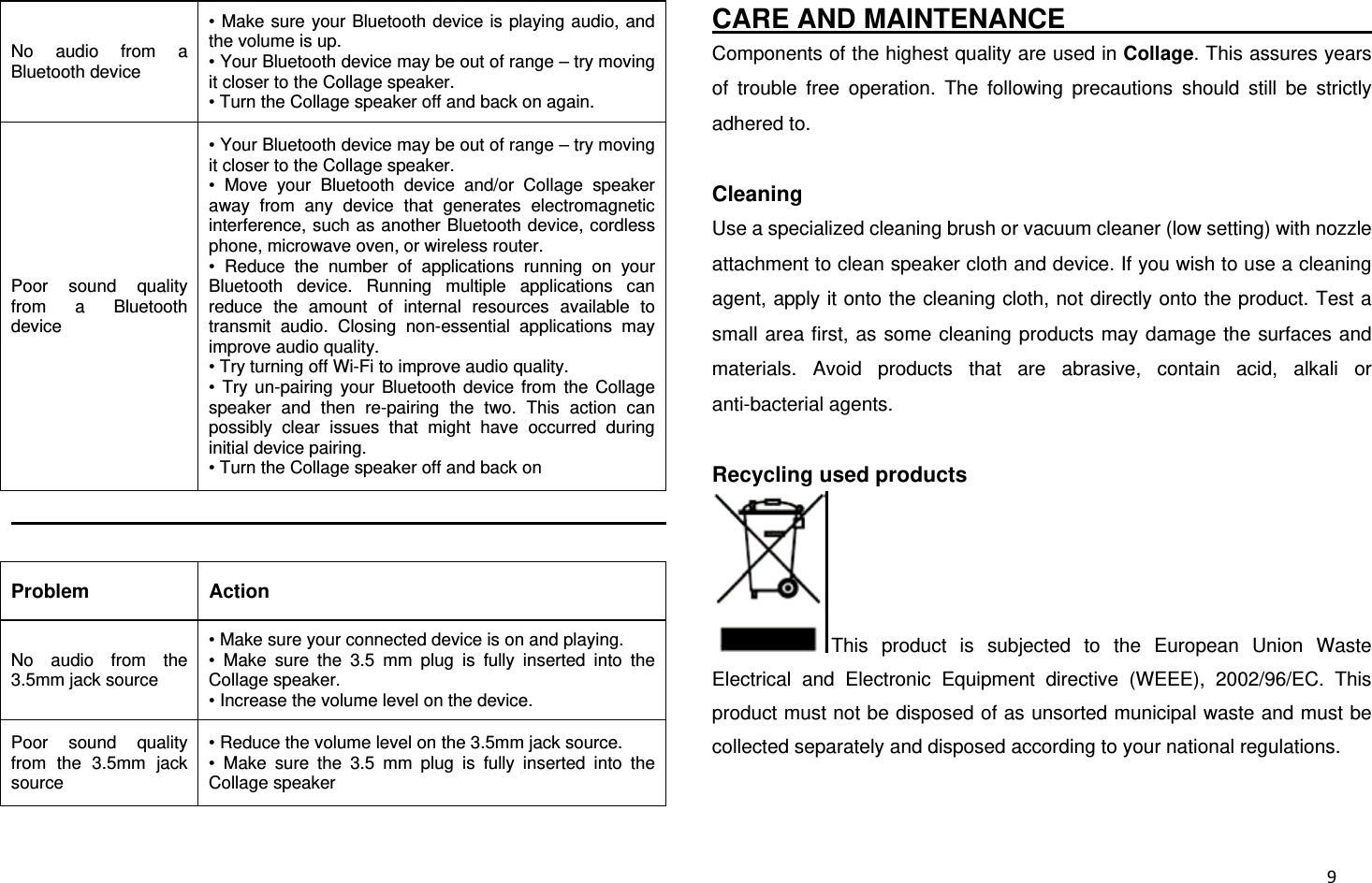  9No audio from a Bluetooth device • Make sure your Bluetooth device is playing audio, and the volume is up. • Your Bluetooth device may be out of range – try moving it closer to the Collage speaker. • Turn the Collage speaker off and back on again. Poor sound quality from a Bluetooth device • Your Bluetooth device may be out of range – try moving it closer to the Collage speaker. • Move your Bluetooth device and/or Collage speaker away from any device that generates electromagnetic interference, such as another Bluetooth device, cordless phone, microwave oven, or wireless router. • Reduce the number of applications running on your Bluetooth device. Running multiple applications can reduce the amount of internal resources available to transmit audio. Closing non-essential applications may improve audio quality. • Try turning off Wi-Fi to improve audio quality. • Try un-pairing your Bluetooth device from the Collage speaker and then re-pairing the two. This action can possibly clear issues that might have occurred during initial device pairing. • Turn the Collage speaker off and back on                                                   Problem Action No audio from the 3.5mm jack source • Make sure your connected device is on and playing. • Make sure the 3.5 mm plug is fully inserted into the Collage speaker. • Increase the volume level on the device. Poor sound quality from the 3.5mm jack source • Reduce the volume level on the 3.5mm jack source. • Make sure the 3.5 mm plug is fully inserted into the Collage speaker CARE AND MAINTENANCE                           Components of the highest quality are used in Collage. This assures years of trouble free operation. The following precautions should still be strictly adhered to.  Cleaning Use a specialized cleaning brush or vacuum cleaner (low setting) with nozzle attachment to clean speaker cloth and device. If you wish to use a cleaning agent, apply it onto the cleaning cloth, not directly onto the product. Test a small area first, as some cleaning products may damage the surfaces and materials. Avoid products that are abrasive, contain acid, alkali or anti-bacterial agents.  Recycling used products This product is subjected to the European Union Waste Electrical and Electronic Equipment directive (WEEE), 2002/96/EC. This product must not be disposed of as unsorted municipal waste and must be collected separately and disposed according to your national regulations.  