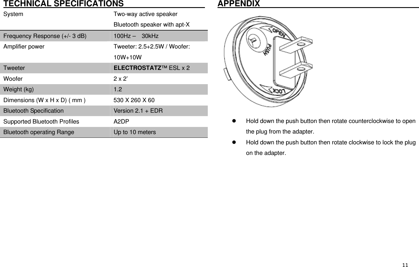  11TECHNICAL SPECIFICATIONS                     System    Two-way active speaker Bluetooth speaker with apt-X Frequency Response (+/- 3 dB)  100Hz –  30kHz Amplifier power  Tweeter: 2.5+2.5W / Woofer: 10W+10W Tweeter  ELECTROSTATZ™ ESL x 2 Woofer  2 x 2’ Weight (kg)  1.2 Dimensions (W x H x D) ( mm )  530 X 260 X 60 Bluetooth Specification  Version 2.1 + EDR Supported Bluetooth Profiles  A2DP Bluetooth operating Range  Up to 10 meters           APPENDIX                                         Hold down the push button then rotate counterclockwise to open the plug from the adapter.  Hold down the push button then rotate clockwise to lock the plug on the adapter. 