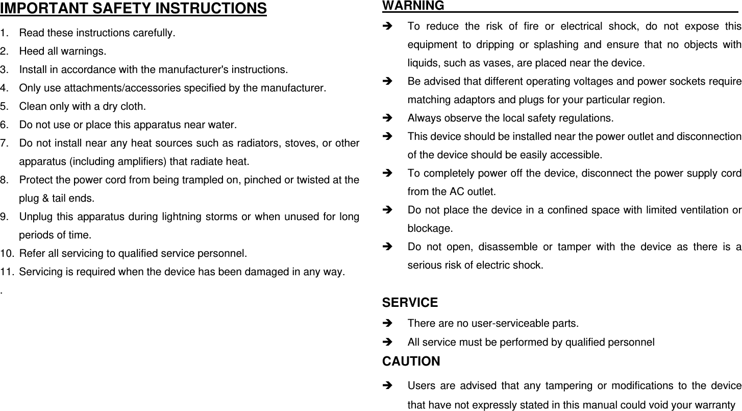 IMPORTANT SAFETY INSTRUCTIONS 1.  Read these instructions carefully. 2.  Heed all warnings. 3.  Install in accordance with the manufacturer&apos;s instructions. 4.  Only use attachments/accessories specified by the manufacturer. 5.  Clean only with a dry cloth. 6.  Do not use or place this apparatus near water. 7.  Do not install near any heat sources such as radiators, stoves, or other apparatus (including amplifiers) that radiate heat. 8.  Protect the power cord from being trampled on, pinched or twisted at the plug &amp; tail ends. 9.  Unplug this apparatus during lightning storms or when unused for long periods of time. 10.  Refer all servicing to qualified service personnel.   11.  Servicing is required when the device has been damaged in any way. .       WARNING                                                To reduce the risk of fire or electrical shock, do not expose this equipment to dripping or splashing and ensure that no objects with liquids, such as vases, are placed near the device.  Be advised that different operating voltages and power sockets require matching adaptors and plugs for your particular region.  Always observe the local safety regulations.  This device should be installed near the power outlet and disconnection of the device should be easily accessible.  To completely power off the device, disconnect the power supply cord from the AC outlet.  Do not place the device in a confined space with limited ventilation or blockage.  Do not open, disassemble or tamper with the device as there is a serious risk of electric shock.  SERVICE  There are no user-serviceable parts.  All service must be performed by qualified personnel CAUTION   Users are advised that any tampering or modifications to the device that have not expressly stated in this manual could void your warranty  