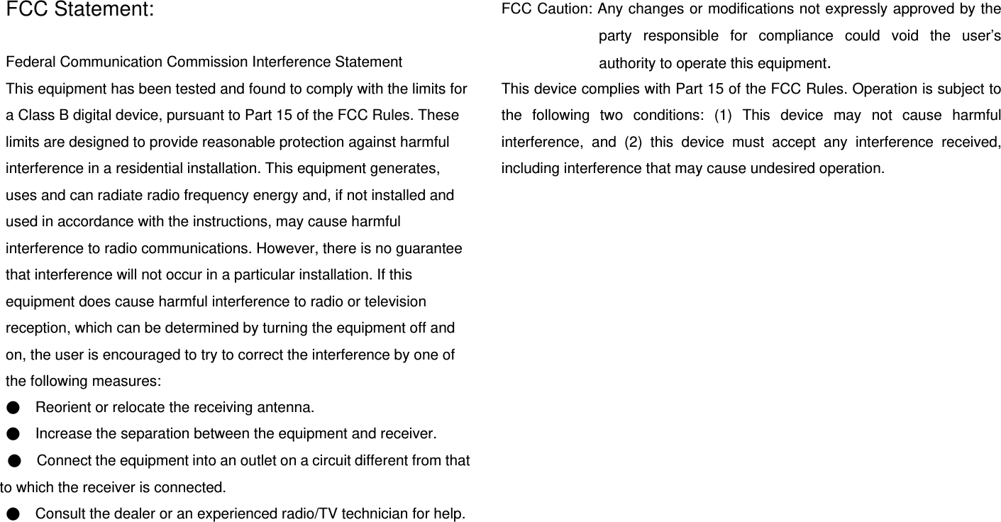  FCC Statement:  Federal Communication Commission Interference Statement   This equipment has been tested and found to comply with the limits for a Class B digital device, pursuant to Part 15 of the FCC Rules. These limits are designed to provide reasonable protection against harmful interference in a residential installation. This equipment generates, uses and can radiate radio frequency energy and, if not installed and used in accordance with the instructions, may cause harmful interference to radio communications. However, there is no guarantee that interference will not occur in a particular installation. If this equipment does cause harmful interference to radio or television reception, which can be determined by turning the equipment off and on, the user is encouraged to try to correct the interference by one of the following measures: ●    Reorient or relocate the receiving antenna. ●    Increase the separation between the equipment and receiver. ●    Connect the equipment into an outlet on a circuit different from that to which the receiver is connected. ●    Consult the dealer or an experienced radio/TV technician for help.    FCC Caution: Any changes or modifications not expressly approved by the party responsible for compliance could void the user’s authority to operate this equipment. This device complies with Part 15 of the FCC Rules. Operation is subject to the following two conditions: (1) This device may not cause harmful interference, and (2) this device must accept any interference received, including interference that may cause undesired operation.  