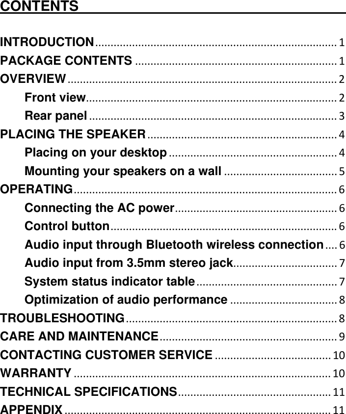  CONTENTS                                          INTRODUCTION............................................................................... 1 PACKAGE CONTENTS .................................................................. 1 OVERVIEW........................................................................................ 2 Front view.................................................................................. 2 Rear panel ................................................................................. 3 PLACING THE SPEAKER .............................................................. 4 Placing on your desktop ....................................................... 4 Mounting your speakers on a wall ..................................... 5 OPERATING...................................................................................... 6 Connecting the AC power..................................................... 6 Control button.......................................................................... 6 Audio input through Bluetooth wireless connection.... 6 Audio input from 3.5mm stereo jack.................................. 7 System status indicator table.............................................. 7 Optimization of audio performance ................................... 8 TROUBLESHOOTING..................................................................... 8 CARE AND MAINTENANCE.......................................................... 9 CONTACTING CUSTOMER SERVICE ...................................... 10 WARRANTY .................................................................................... 10 TECHNICAL SPECIFICATIONS.................................................. 11 APPENDIX ....................................................................................... 11 