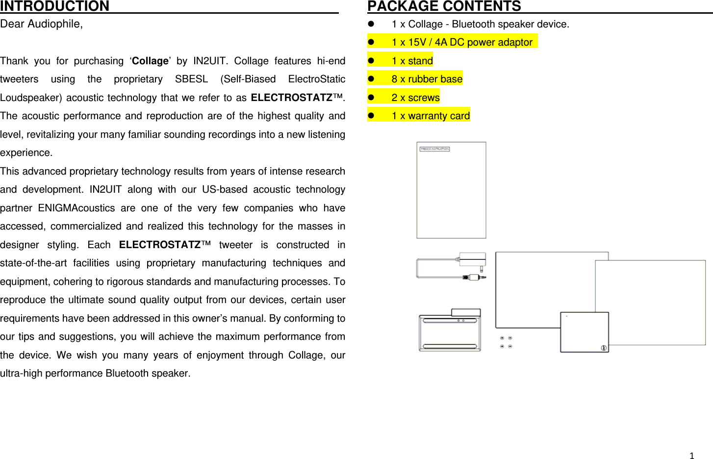  1INTRODUCTION                                 Dear Audiophile,  Thank you for purchasing ‘Collage’ by IN2UIT. Collage features hi-end tweeters using the proprietary SBESL (Self-Biased ElectroStatic Loudspeaker) acoustic technology that we refer to as ELECTROSTATZ™. The acoustic performance and reproduction are of the highest quality and level, revitalizing your many familiar sounding recordings into a new listening experience. This advanced proprietary technology results from years of intense research and development. IN2UIT along with our US-based acoustic technology partner ENIGMAcoustics are one of the very few companies who have accessed, commercialized and realized this technology for the masses in designer styling. Each ELECTROSTATZ™ tweeter is constructed in state-of-the-art facilities using proprietary manufacturing techniques and equipment, cohering to rigorous standards and manufacturing processes. To reproduce the ultimate sound quality output from our devices, certain user requirements have been addressed in this owner’s manual. By conforming to our tips and suggestions, you will achieve the maximum performance from the device. We wish you many years of enjoyment through Collage, our ultra-high performance Bluetooth speaker.   PACKAGE CONTENTS                                  1 x Collage - Bluetooth speaker device.  1 x 15V / 4A DC power adaptor    1 x stand  8 x rubber base  2 x screws  1 x warranty card    