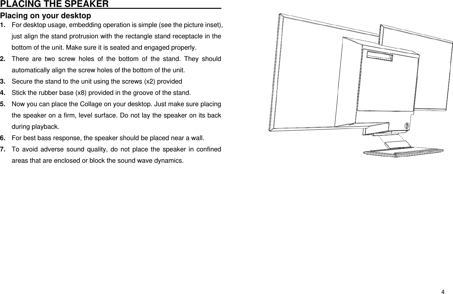  4PLACING THE SPEAKER                                     Placing on your desktop 1.  For desktop usage, embedding operation is simple (see the picture inset), just align the stand protrusion with the rectangle stand receptacle in the bottom of the unit. Make sure it is seated and engaged properly. 2.  There are two screw holes of the bottom of the stand. They should automatically align the screw holes of the bottom of the unit. 3.  Secure the stand to the unit using the screws (x2) provided 4.  Stick the rubber base (x8) provided in the groove of the stand. 5.  Now you can place the Collage on your desktop. Just make sure placing the speaker on a firm, level surface. Do not lay the speaker on its back during playback. 6.  For best bass response, the speaker should be placed near a wall. 7.  To avoid adverse sound quality, do not place the speaker in confined areas that are enclosed or block the sound wave dynamics.          