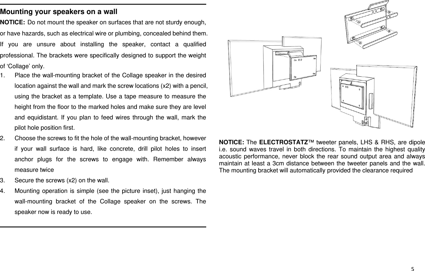  5                                                               Mounting your speakers on a wall NOTICE:Do not mount the speaker on surfaces that are not sturdy enough, or have hazards, such as electrical wire or plumbing, concealed behind them. If you are unsure about installing the speaker, contact a qualified professional. The brackets were specifically designed to support the weight of ‘Collage’ only. 1.  Place the wall-mounting bracket of the Collage speaker in the desired location against the wall and mark the screw locations (x2) with a pencil, using the bracket as a template. Use a tape measure to measure the height from the floor to the marked holes and make sure they are level and equidistant. If you plan to feed wires through the wall, mark the pilot hole position first. 2.  Choose the screws to fit the hole of the wall-mounting bracket, however if your wall surface is hard, like concrete, drill pilot holes to insert anchor plugs for the screws to engage with. Remember always measure twice 3.  Secure the screws (x2) on the wall. 4.  Mounting operation is simple (see the picture inset), just hanging the wall-mounting bracket of the Collage speaker on the screws. The speaker now is ready to use.                                                               NOTICE: The ELECTROSTATZ™ tweeter panels, LHS &amp; RHS, are dipole i.e. sound waves travel in both directions. To maintain the highest quality acoustic performance, never block the rear sound output area and always maintain at least a 3cm distance between the tweeter panels and the wall. The mounting bracket will automatically provided the clearance required  