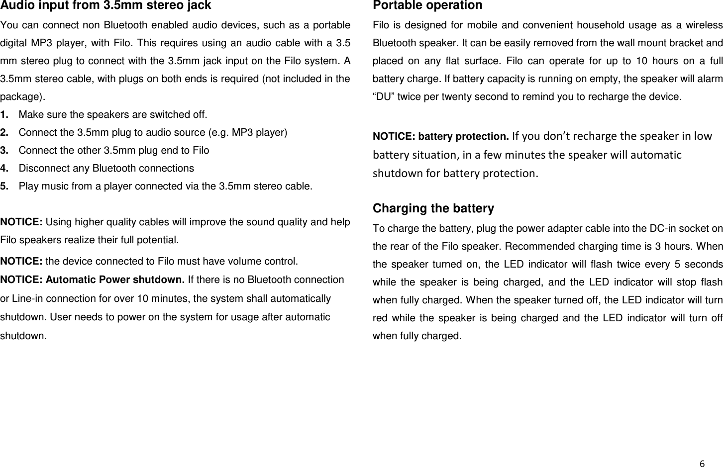  6 Audio input from 3.5mm stereo jack You can connect non Bluetooth enabled audio devices, such as a portable digital MP3 player, with Filo. This requires using an audio  cable with a 3.5 mm stereo plug to connect with the 3.5mm jack input on the Filo system. A 3.5mm stereo cable, with plugs on both ends is required (not included in the package). 1. Make sure the speakers are switched off. 2. Connect the 3.5mm plug to audio source (e.g. MP3 player) 3. Connect the other 3.5mm plug end to Filo 4. Disconnect any Bluetooth connections   5. Play music from a player connected via the 3.5mm stereo cable.  NOTICE: Using higher quality cables will improve the sound quality and help Filo speakers realize their full potential.   NOTICE: the device connected to Filo must have volume control. NOTICE: Automatic Power shutdown. If there is no Bluetooth connection or Line-in connection for over 10 minutes, the system shall automatically shutdown. User needs to power on the system for usage after automatic shutdown.   Portable operation Filo  is  designed for  mobile and convenient household  usage  as a  wireless Bluetooth speaker. It can be easily removed from the wall mount bracket and placed  on  any  flat  surface.  Filo  can  operate  for  up  to  10  hours  on  a  full battery charge. If battery capacity is running on empty, the speaker will alarm “DU” twice per twenty second to remind you to recharge the device.  NOTICE: battery protection. If you don’t recharge the speaker in low battery situation, in a few minutes the speaker will automatic shutdown for battery protection.  Charging the battery To charge the battery, plug the power adapter cable into the DC-in socket on the rear of the Filo speaker. Recommended charging time is 3 hours. When the  speaker  turned  on,  the  LED  indicator  will  flash  twice  every  5  seconds while  the  speaker  is  being  charged,  and  the  LED  indicator  will  stop  flash when fully charged. When the speaker turned off, the LED indicator will turn red  while  the  speaker  is  being  charged  and  the  LED  indicator  will  turn  off when fully charged. 