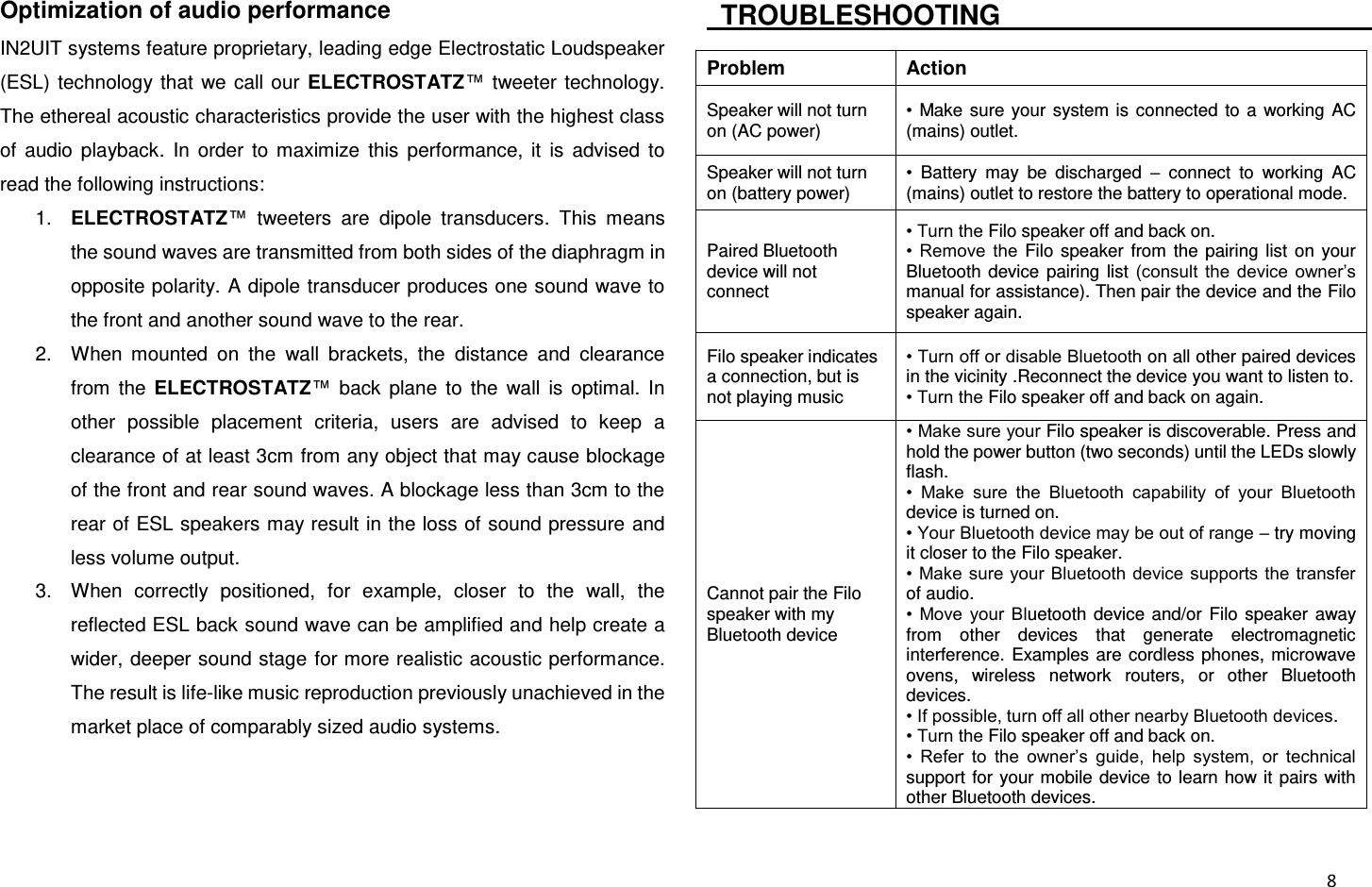  8 Optimization of audio performance IN2UIT systems feature proprietary, leading edge Electrostatic Loudspeaker (ESL) technology  that  we  call our  ELECTROSTATZ™  tweeter  technology. The ethereal acoustic characteristics provide the user with the highest class of  audio  playback.  In  order  to  maximize  this  performance,  it  is  advised  to read the following instructions: 1. ELECTROSTATZ™  tweeters  are  dipole  transducers.  This  means the sound waves are transmitted from both sides of the diaphragm in opposite polarity. A dipole transducer produces one sound wave to the front and another sound wave to the rear. 2.  When  mounted  on  the  wall  brackets,  the  distance  and  clearance from  the  ELECTROSTATZ™  back  plane  to  the  wall  is  optimal.  In other  possible  placement  criteria,  users  are  advised  to  keep  a clearance of at least 3cm from any object that may cause blockage of the front and rear sound waves. A blockage less than 3cm to the rear of ESL speakers may result in the loss of sound pressure and less volume output. 3.  When  correctly  positioned,  for  example,  closer  to  the  wall,  the reflected ESL back sound wave can be amplified and help create a wider, deeper sound stage for more realistic acoustic performance. The result is life-like music reproduction previously unachieved in the market place of comparably sized audio systems.    TROUBLESHOOTING                                                                 Problem Action Speaker will not turn on (AC power) •  Make  sure  your  system is  connected  to  a  working AC (mains) outlet. Speaker will not turn on (battery power) •  Battery  may  be  discharged  –  connect  to  working  AC (mains) outlet to restore the battery to operational mode. Paired Bluetooth device will not connect • Turn the Filo speaker off and back on. •  Remove  the  Filo speaker  from  the  pairing  list  on  your Bluetooth  device  pairing list  (consult the  device  owner’s manual for assistance). Then pair the device and the Filo speaker again. Filo speaker indicates a connection, but is not playing music • Turn off or disable Bluetooth on all other paired devices in the vicinity .Reconnect the device you want to listen to. • Turn the Filo speaker off and back on again. Cannot pair the Filo speaker with my Bluetooth device • Make sure your Filo speaker is discoverable. Press and hold the power button (two seconds) until the LEDs slowly flash. •  Make  sure  the  Bluetooth  capability  of  your  Bluetooth device is turned on. • Your Bluetooth device may be out of range – try moving it closer to the Filo speaker. • Make sure your Bluetooth device supports the transfer of audio. •  Move  your  Bluetooth  device  and/or  Filo speaker  away from  other  devices  that  generate  electromagnetic interference.  Examples are cordless phones, microwave ovens,  wireless  network  routers,  or  other  Bluetooth devices. • If possible, turn off all other nearby Bluetooth devices. • Turn the Filo speaker off and back on. •  Refer  to  the  owner’s  guide,  help  system,  or  technical support for your mobile device to learn how it pairs with other Bluetooth devices. 