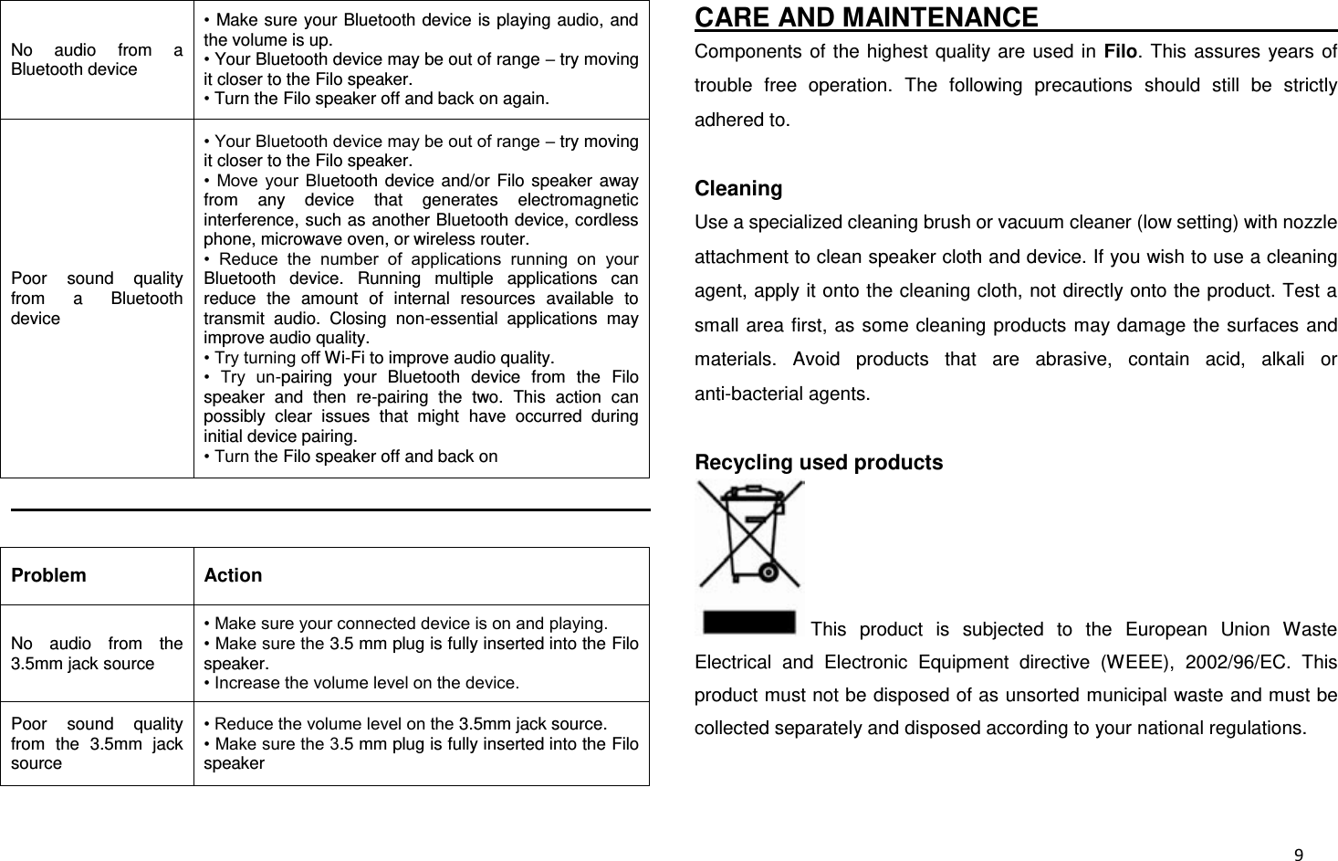  9 No  audio  from  a Bluetooth device • Make sure your Bluetooth device is playing audio, and the volume is up. • Your Bluetooth device may be out of range – try moving it closer to the Filo speaker. • Turn the Filo speaker off and back on again. Poor  sound  quality from  a  Bluetooth device • Your Bluetooth device may be out of range – try moving it closer to the Filo speaker. •  Move  your  Bluetooth  device  and/or  Filo speaker  away from  any  device  that  generates  electromagnetic interference, such as another Bluetooth device, cordless phone, microwave oven, or wireless router. •  Reduce  the  number  of  applications  running  on  your Bluetooth  device.  Running  multiple  applications  can reduce  the  amount  of  internal  resources  available  to transmit  audio.  Closing  non-essential  applications  may improve audio quality. • Try turning off Wi-Fi to improve audio quality. •  Try  un-pairing  your  Bluetooth  device  from  the  Filo speaker  and  then  re-pairing  the  two.  This  action  can possibly  clear  issues  that  might  have  occurred  during initial device pairing. • Turn the Filo speaker off and back on                                                                                                   Problem Action No  audio  from  the 3.5mm jack source • Make sure your connected device is on and playing. • Make sure the 3.5 mm plug is fully inserted into the Filo speaker. • Increase the volume level on the device. Poor  sound  quality from  the  3.5mm  jack source • Reduce the volume level on the 3.5mm jack source. • Make sure the 3.5 mm plug is fully inserted into the Filo speaker CARE AND MAINTENANCE                                                     Components  of the  highest  quality are  used in  Filo. This assures years of trouble  free  operation.  The  following  precautions  should  still  be  strictly adhered to.  Cleaning Use a specialized cleaning brush or vacuum cleaner (low setting) with nozzle attachment to clean speaker cloth and device. If you wish to use a cleaning agent, apply it onto the cleaning cloth, not directly onto the product. Test a small area first, as some cleaning  products may damage the surfaces  and materials.  Avoid  products  that  are  abrasive,  contain  acid,  alkali  or anti-bacterial agents.  Recycling used products This  product  is  subjected  to  the  European  Union  Waste Electrical  and  Electronic  Equipment  directive  (WEEE),  2002/96/EC.  This product must not be disposed of as unsorted municipal waste and must be collected separately and disposed according to your national regulations.  