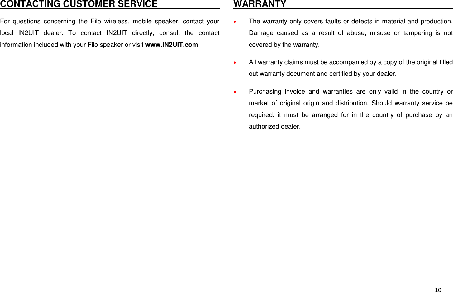  10 CONTACTING CUSTOMER SERVICE                                                                                 For  questions  concerning  the  Filo  wireless,  mobile  speaker,  contact  your local  IN2UIT  dealer.  To  contact  IN2UIT  directly,  consult  the  contact information included with your Filo speaker or visit www.IN2UIT.com  WARRANTY                                                                                  The warranty only covers faults or defects in material and production. Damage  caused  as  a  result  of  abuse,  misuse  or  tampering  is  not covered by the warranty.  All warranty claims must be accompanied by a copy of the original filled out warranty document and certified by your dealer.  Purchasing  invoice  and  warranties  are  only  valid  in  the  country  or market  of  original  origin  and  distribution.  Should  warranty  service  be required,  it  must  be  arranged  for  in  the  country  of  purchase  by  an authorized dealer.            