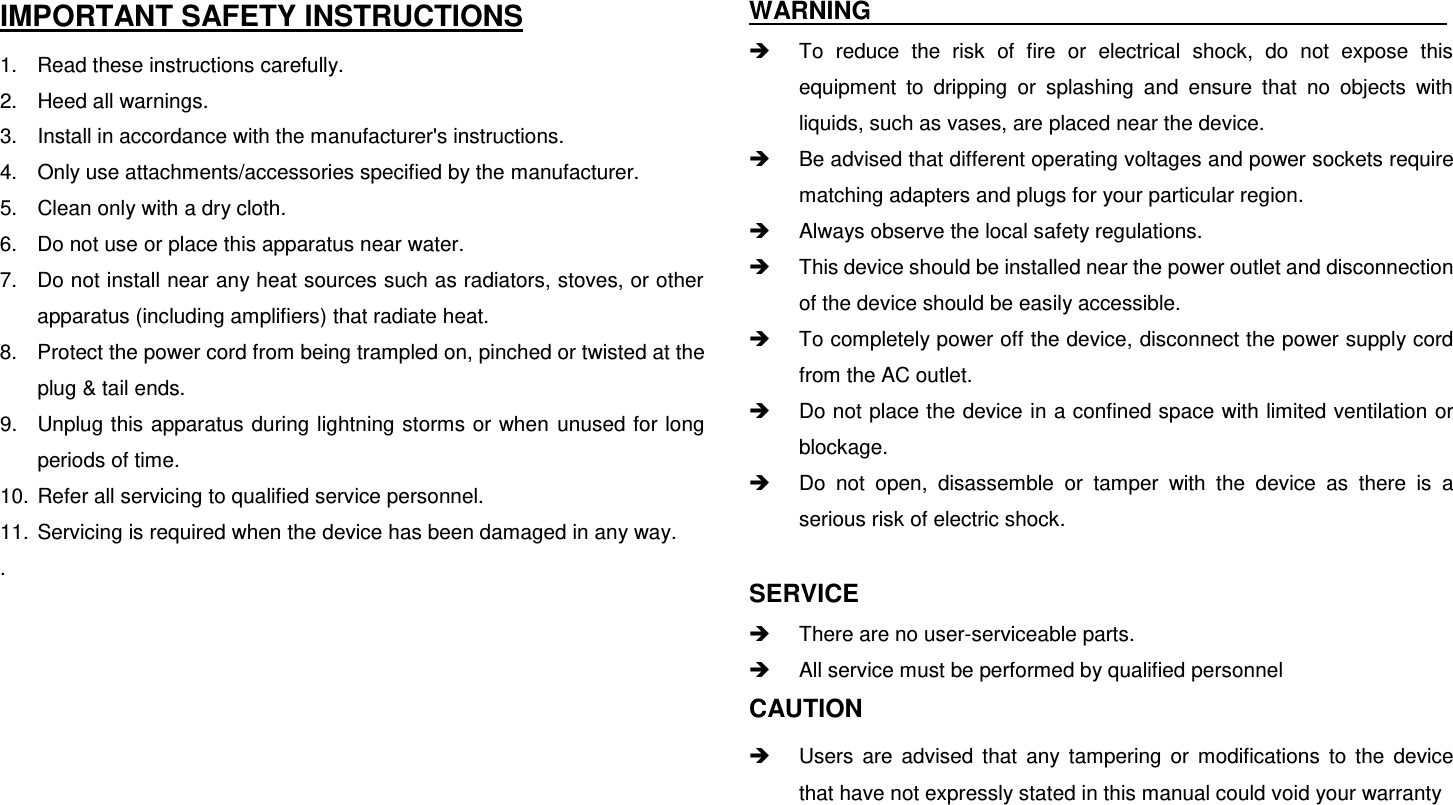  IMPORTANT SAFETY INSTRUCTIONS 1.  Read these instructions carefully. 2.  Heed all warnings. 3.  Install in accordance with the manufacturer&apos;s instructions. 4.  Only use attachments/accessories specified by the manufacturer. 5.  Clean only with a dry cloth. 6.  Do not use or place this apparatus near water. 7.  Do not install near any heat sources such as radiators, stoves, or other apparatus (including amplifiers) that radiate heat. 8.  Protect the power cord from being trampled on, pinched or twisted at the plug &amp; tail ends. 9.  Unplug this apparatus during lightning storms or when unused for long periods of time. 10.  Refer all servicing to qualified service personnel.   11.  Servicing is required when the device has been damaged in any way. .       WARNING                                                  To  reduce  the  risk  of  fire  or  electrical  shock,  do  not  expose  this equipment  to  dripping  or  splashing  and  ensure  that  no  objects  with liquids, such as vases, are placed near the device.   Be advised that different operating voltages and power sockets require matching adapters and plugs for your particular region.   Always observe the local safety regulations.   This device should be installed near the power outlet and disconnection of the device should be easily accessible.   To completely power off the device, disconnect the power supply cord from the AC outlet.   Do not place the device in a confined space with limited ventilation or blockage.   Do  not  open,  disassemble  or  tamper  with  the  device  as  there  is  a serious risk of electric shock.  SERVICE   There are no user-serviceable parts.   All service must be performed by qualified personnel CAUTION     Users  are  advised  that  any  tampering  or  modifications  to  the  device that have not expressly stated in this manual could void your warranty  