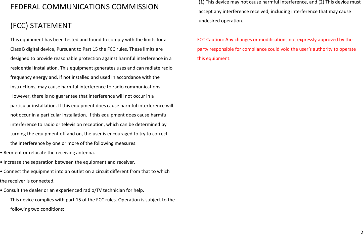   2 FEDERAL COMMUNICATIONS COMMISSION (FCC) STATEMENT This equipment has been tested and found to comply with the limits for a Class B digital device, Pursuant to Part 15 the FCC rules. These limits are designed to provide reasonable protection against harmful interference in a residential installation. This equipment generates uses and can radiate radio frequency energy and, if not installed and used in accordance with the instructions, may cause harmful interference to radio communications. However, there is no guarantee that interference will not occur in a particular installation. If this equipment does cause harmful interference will not occur in a particular installation. If this equipment does cause harmful interference to radio or television reception, which can be determined by turning the equipment off and on, the user is encouraged to try to correct the interference by one or more of the following measures: • Reoiet o eloate the eeiig atea. • Iease the sepaation between the equipment and receiver. • Coet the euipet ito a outlet o a iuit diffeet fo that to hih the receiver is connected. • Cosult the deale o a epeieed adio/TV tehiia fo help. This device complies with part 15 of the FCC rules. Operation is subject to the following two conditions:   (1) This device may not cause harmful Interference, and (2) This device must accept any interference received, including interference that may cause undesired operation.  FCC Caution: Any changes or modifications not expressly approved by the pat esposile fo opliae ould oid the use’s authoit to opeate this equipment. 