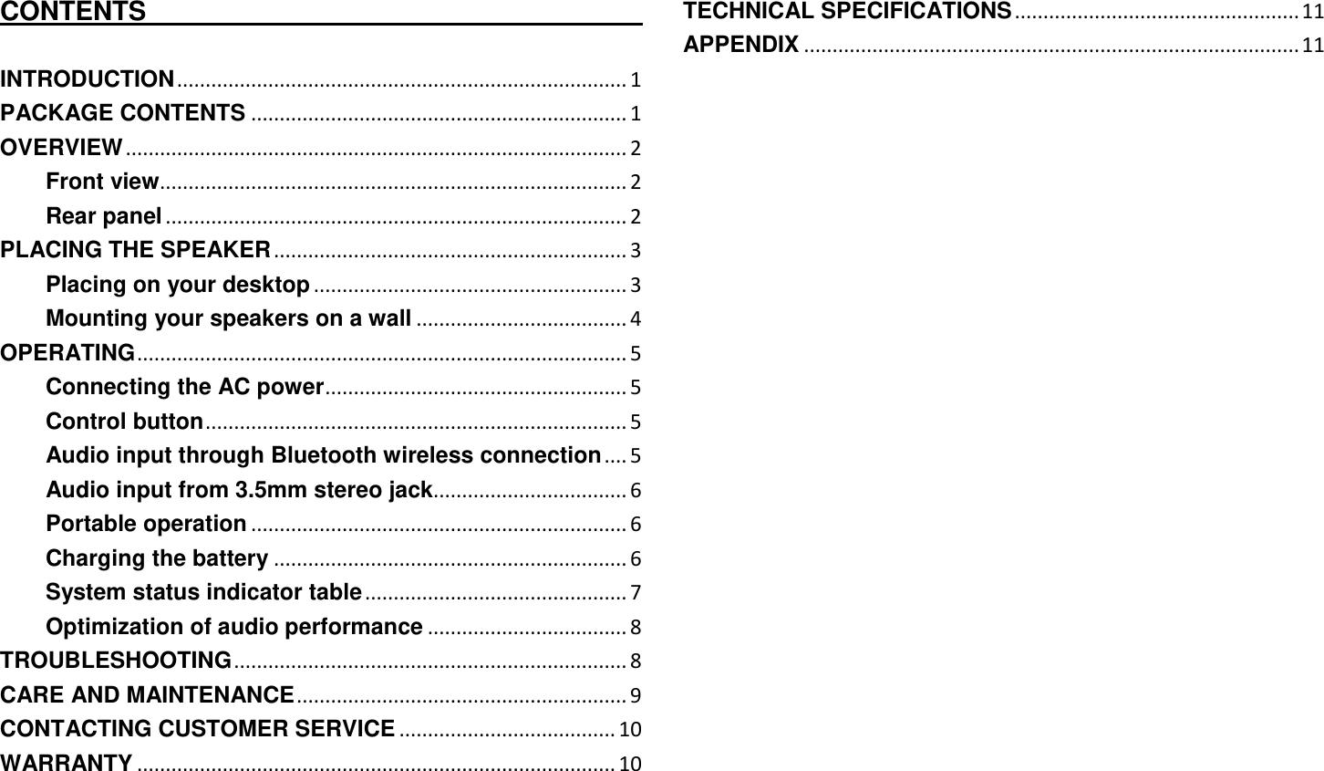   CONTENTS                                                                                  INTRODUCTION ............................................................................... 1 PACKAGE CONTENTS .................................................................. 1 OVERVIEW ........................................................................................ 2 Front view.................................................................................. 2 Rear panel ................................................................................. 2 PLACING THE SPEAKER .............................................................. 3 Placing on your desktop ....................................................... 3 Mounting your speakers on a wall ..................................... 4 OPERATING ...................................................................................... 5 Connecting the AC power ..................................................... 5 Control button .......................................................................... 5 Audio input through Bluetooth wireless connection .... 5 Audio input from 3.5mm stereo jack.................................. 6 Portable operation .................................................................. 6 Charging the battery .............................................................. 6 System status indicator table .............................................. 7 Optimization of audio performance ................................... 8 TROUBLESHOOTING ..................................................................... 8 CARE AND MAINTENANCE .......................................................... 9 CONTACTING CUSTOMER SERVICE ...................................... 10 WARRANTY .................................................................................... 10 TECHNICAL SPECIFICATIONS .................................................. 11 APPENDIX ....................................................................................... 11 