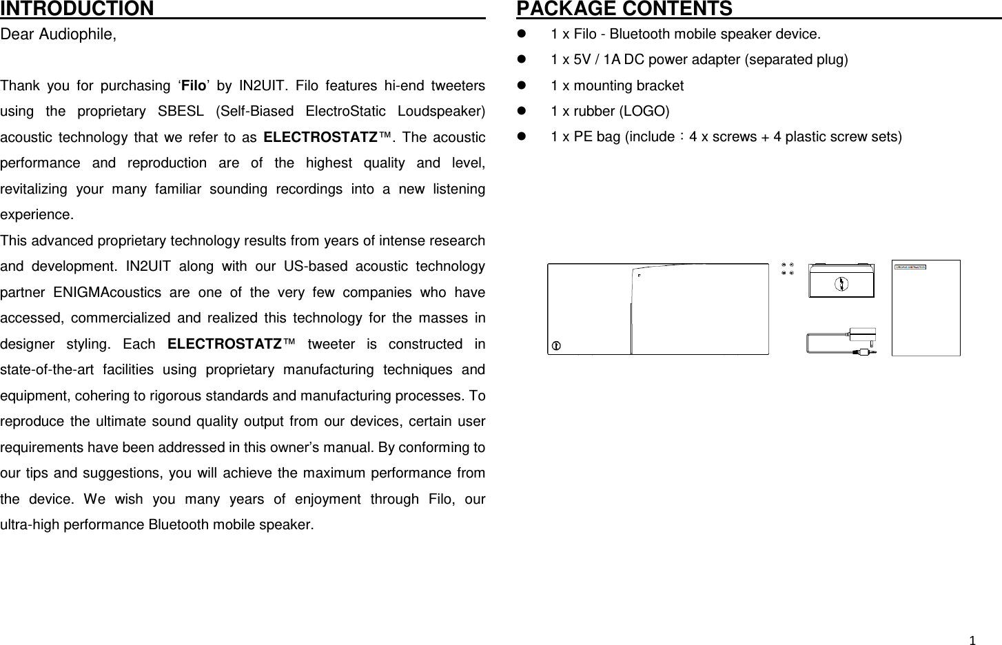  1 INTRODUCTION                                                                         Dear Audiophile,  Thank  you  for  purchasing  ‘Filo’  by  IN2UIT.  Filo  features  hi-end  tweeters using  the  proprietary  SBESL  (Self-Biased  ElectroStatic  Loudspeaker) acoustic  technology  that  we  refer  to  as  ELECTROSTATZ™.  The  acoustic performance  and  reproduction  are  of  the  highest  quality  and  level, revitalizing  your  many  familiar  sounding  recordings  into  a  new  listening experience. This advanced proprietary technology results from years of intense research and  development.  IN2UIT  along  with  our  US-based  acoustic  technology partner  ENIGMAcoustics  are  one  of  the  very  few  companies  who  have accessed,  commercialized  and  realized  this  technology  for  the  masses  in designer  styling.  Each  ELECTROSTATZ™  tweeter  is  constructed  in state-of-the-art  facilities  using  proprietary  manufacturing  techniques  and equipment, cohering to rigorous standards and manufacturing processes. To reproduce  the  ultimate  sound  quality  output  from  our devices,  certain  user requirements have been addressed in this owner’s manual. By conforming to our tips and suggestions,  you  will achieve the maximum performance from the  device.  We  wish  you  many  years  of  enjoyment  through  Filo,  our ultra-high performance Bluetooth mobile speaker.   PACKAGE CONTENTS                                                         1 x Filo - Bluetooth mobile speaker device.   1 x 5V / 1A DC power adapter (separated plug)   1 x mounting bracket   1 x rubber (LOGO)   1 x PE bag (include：4 x screws + 4 plastic screw sets)  