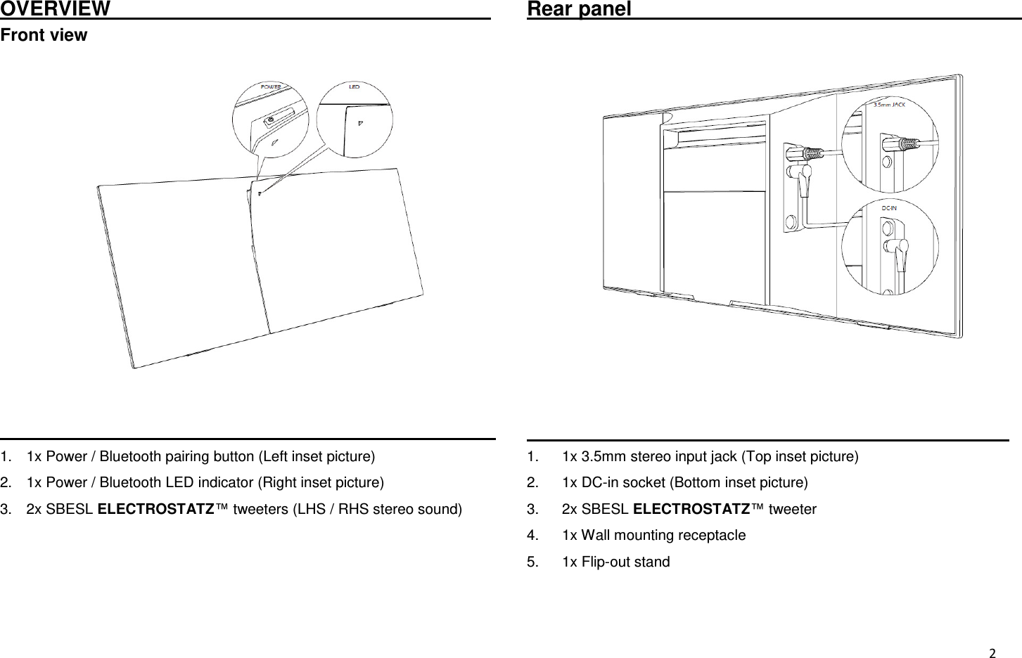  2 OVERVIEW                                      Front view                                                                 1.  1x Power / Bluetooth pairing button (Left inset picture) 2.  1x Power / Bluetooth LED indicator (Right inset picture) 3.  2x SBESL ELECTROSTATZ™ tweeters (LHS / RHS stereo sound)    Rear panel                                                                                                                               1.  1x 3.5mm stereo input jack (Top inset picture) 2.  1x DC-in socket (Bottom inset picture) 3.  2x SBESL ELECTROSTATZ™ tweeter 4.  1x Wall mounting receptacle 5.  1x Flip-out stand 