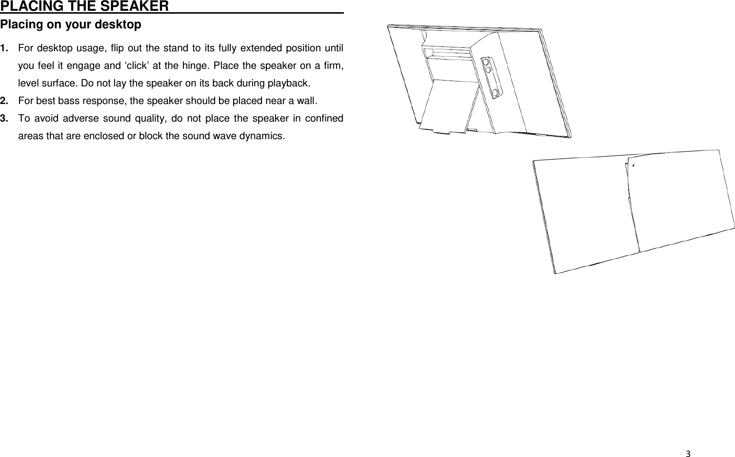  3 PLACING THE SPEAKER                                                                         Placing on your desktop 1. For desktop usage, flip  out the stand to its fully extended position until you feel it engage and ‘click’ at the hinge. Place the speaker on a firm, level surface. Do not lay the speaker on its back during playback. 2. For best bass response, the speaker should be placed near a wall. 3. To  avoid  adverse  sound  quality,  do  not  place  the  speaker  in  confined areas that are enclosed or block the sound wave dynamics.             