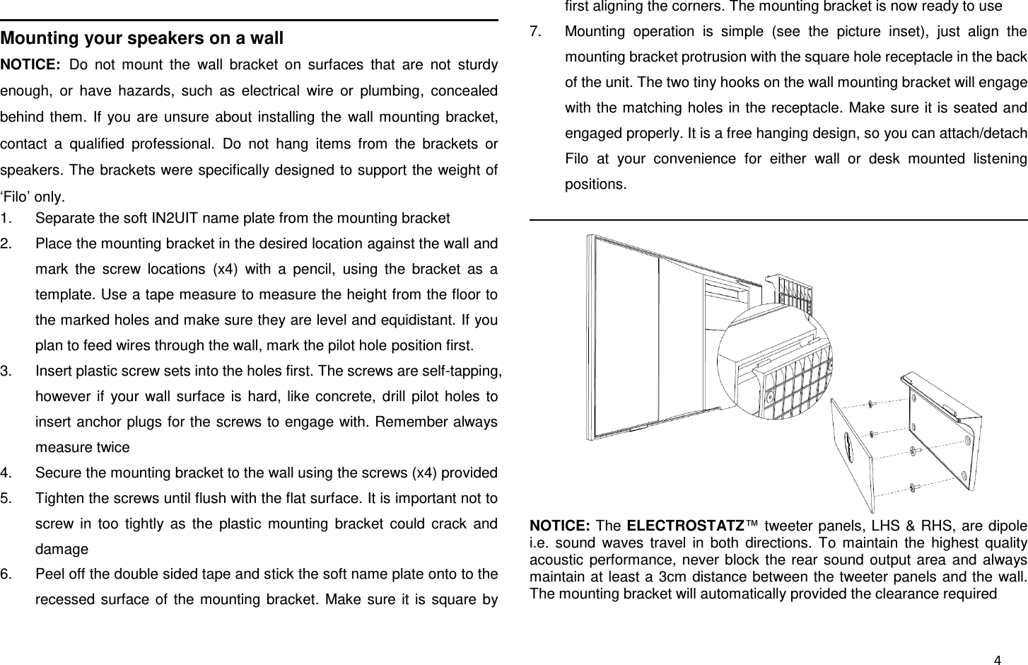  4                                                                Mounting your speakers on a wall NOTICE: Do  not  mount  the  wall  bracket  on  surfaces  that  are  not  sturdy enough,  or  have  hazards,  such  as  electrical  wire  or  plumbing,  concealed behind  them.  If  you  are  unsure  about  installing  the  wall  mounting  bracket, contact  a  qualified  professional.  Do  not  hang  items  from  the  brackets  or speakers. The brackets were specifically designed to support the weight of ‘Filo’ only. 1.  Separate the soft IN2UIT name plate from the mounting bracket 2.  Place the mounting bracket in the desired location against the wall and mark  the  screw  locations  (x4)  with  a  pencil,  using  the  bracket  as  a template. Use a tape measure to measure the height from the floor to the marked holes and make sure they are level and equidistant. If you plan to feed wires through the wall, mark the pilot hole position first. 3.  Insert plastic screw sets into the holes first. The screws are self-tapping, however  if  your  wall  surface  is  hard,  like  concrete,  drill  pilot  holes  to insert anchor plugs for the screws to engage with. Remember always measure twice 4.  Secure the mounting bracket to the wall using the screws (x4) provided 5.  Tighten the screws until flush with the flat surface. It is important not to screw  in  too  tightly  as  the  plastic  mounting  bracket  could  crack  and damage 6.  Peel off the double sided tape and stick the soft name plate onto to the recessed  surface  of  the  mounting  bracket.  Make  sure  it is  square  by first aligning the corners. The mounting bracket is now ready to use 7.  Mounting  operation  is  simple  (see  the  picture  inset),  just  align  the mounting bracket protrusion with the square hole receptacle in the back of the unit. The two tiny hooks on the wall mounting bracket will engage with the matching holes in the receptacle.  Make sure it is seated and engaged properly. It is a free hanging design, so you can attach/detach Filo  at  your  convenience  for  either  wall  or  desk  mounted  listening positions.                                                             NOTICE: The ELECTROSTATZ™ tweeter panels, LHS &amp; RHS, are dipole i.e.  sound  waves  travel  in  both  directions.  To  maintain  the  highest  quality acoustic  performance,  never  block  the rear  sound  output  area  and  always maintain at least a 3cm distance between the tweeter panels and the  wall. The mounting bracket will automatically provided the clearance required 