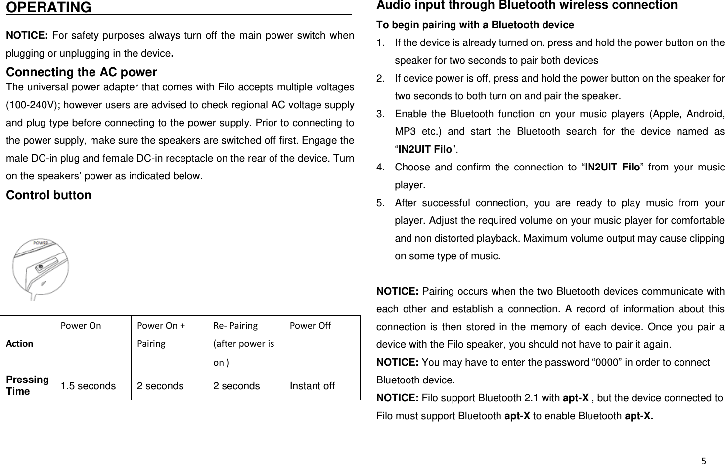  5 OPERATING                                                                         NOTICE: For safety purposes always turn off the main power switch when plugging or unplugging in the device. Connecting the AC power The universal power adapter that comes with Filo accepts multiple voltages (100-240V); however users are advised to check regional AC voltage supply and plug type before connecting to the power supply. Prior to connecting to the power supply, make sure the speakers are switched off first. Engage the male DC-in plug and female DC-in receptacle on the rear of the device. Turn on the speakers’ power as indicated below. Control button  Action Power On Power On + Pairing Re- Pairing (after power is on ) Power Off Pressing Time 1.5 seconds 2 seconds 2 seconds Instant off  Audio input through Bluetooth wireless connection To begin pairing with a Bluetooth device 1.  If the device is already turned on, press and hold the power button on the speaker for two seconds to pair both devices 2.  If device power is off, press and hold the power button on the speaker for two seconds to both turn on and pair the speaker. 3.  Enable  the  Bluetooth  function  on  your  music  players  (Apple,  Android, MP3  etc.)  and  start  the  Bluetooth  search  for  the  device  named  as “IN2UIT Filo”. 4.  Choose  and  confirm  the  connection  to  “IN2UIT  Filo”  from  your  music player. 5.  After  successful  connection,  you  are  ready  to  play  music  from  your player. Adjust the required volume on your music player for comfortable and non distorted playback. Maximum volume output may cause clipping on some type of music.  NOTICE: Pairing occurs when the two Bluetooth devices communicate with each  other  and  establish  a  connection.  A  record  of  information  about  this connection  is  then  stored  in  the  memory  of  each  device.  Once  you  pair  a device with the Filo speaker, you should not have to pair it again. NOTICE: You may have to enter the password “0000” in order to connect Bluetooth device. NOTICE: Filo support Bluetooth 2.1 with apt-X , but the device connected to Filo must support Bluetooth apt-X to enable Bluetooth apt-X. 