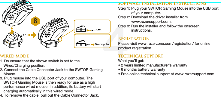 4패키지 내용물•  Star Wars™: The Old Republic™ Gaming Mouse by Razer•  Galactic Republic Faction Emblem •  Sith Empire Faction Emblem•  충전 도크•  리튬이온 폴리머 배터리•  USB 케이블•  빠른 시작 안내서시스템 요구 사항USB 포트가 있는 PCWindows® 7 / Windows Vista® / Windows® XP인터넷 연결(드라이버 설치용)75MB의 여유 하드 디스크공간SWTOR 게임용 마우스 세팅방법처음에 배터리를 완전히 충전한 후SWTOR 게임용 마우스을 사용하세요.SWTOR 게임용 마우스의 왼쪽 하단에 있는 스위치가 끄기 위치에 있는지 확인 하세요(Off).다 쓴 배터리를 완전히 충전하는 데 약 xx시간이 걸립니다.日本語주요 특징A  왼쪽 클릭B  오른쪽 클릭C  스크롤 클릭/스크롤 위로 및 스크롤 아래로D  마우스 버튼 5E  마우스 버튼 4F  Galactic Republic Faction Emblem G  썸 그리드 – 12개 버튼(MMO 게임용 액션바)H  Ultraslick 마우스 피트I  무선[Wireless] 및 유선/ 충전[Wired/Charging] 스위치 *J  Razer Precision 3.5G Laser 센서K  기본[123] / 고급[Num] 스위치L  페어링 버튼M Sith Empire Faction EmblemN  충전 가능한 배터리O  케이블 커넥터 잭P  배터리 충전 커넥터Q  커넥터 잭(충전 도크)* 최적의 배터리 수명을 위해 무선 모드에서 SWTOR 게임용 마우스를 사용하지 않을 때 항상유선 / 충전 위치로 스위치를 이동합니다.무선 모드1. 케이블 커넥터 잭을 충전 도크에 연결하세요.2. SWTOR 게임용 마우스의 사이드 패널을 분리합니다.3. 잠금 스위치를 밀고 배터리 케이스에 배터리를 넣습니다.(잠금 스위치를 다시 밀면 배터리를 분리할 수 있습니다.)4. 사이드 패널을 다시 끼웁니다.5. 켜기(On) 위치로 표시된 슬라이드. 배터리 수명을 절약하기 위해 무선 모드에서 사용하지 않을 때는 항상 끄기(Off) 위치로 스위치를 이동 하세요.6. SWTOR 게임용 마우스및 충전 도크의 페어링 버튼을 누르세요. 충전 도크의 Razer 로고가 깜박이면서 페어링이 진행 중임을 알려줍니다.7. 페어링 과정이 완료되면lights on the SWTOR 게임용 마우스는 깜박이지 않습니다. 이제 무선 모드로SWTOR 게임용 마우스을 사용할 수 있습니다.8. 무선 모드에서SWTOR 게임용 마우스을 충전하려면 장비를 충전 도크에 올려 놓으세요. 아니면SWTOR 게임용 마우스을 직접 PC의 USB 포트에 꽂아 충전할 수도 있습니다.유선 모드1.  Do ensure that the shown switch is set to the Wired/Charging position.2.  케이블 커넥터 잭을 SWTOR 게임용 마우스에 연결하세요.3.  컴퓨터의 USB 포트에 마우스를 꽂으세요. 이제SWTOR 게임용 마우스을 고성능 유선 마우스로 사용할 수 있습니다. 또한 이 유선 모드에서는 배터리가 자동 충전됩니다.4.  케이블을 제거하기 위해서는 , 케이블 커넥터 잭을 당겨 뽑으세요.소프트웨어 설치 지침1  단계: 컴퓨터의 USB 포트에SWTOR 게임용 마우스을를 꽂으세요(유선모드). 2 단계: http://www.razersupport.com/에서 드라이버 설치 프로그램을 다운로드하세요.3 단계: 설치 프로그램을 실행하고 화면의 지시 사항을 따르세요.등록온라인 제품 등록을 하려면 www.razerzone.com/registration/을 방문하세요.기술 지원다음과 같은 혜택이 있습니다.• 2년간의 제조업체의 제한된 보증• 6 개월의 배터리 보증• www.razersupport.com에서 무료 온라인 기술 지원8To computerWIRED MODE1. Do ensure that the shown switch is set to the Wired/Charging position.2. Connect the Cable Connector Jack to the SWTOR Gaming Mouse.3. Plug mouse into the USB port of your computer. The SWTOR Gaming Mouse is then ready for use as a high performance wired mouse. In addition, its battery will start charging automatically in this wired mode.4. To remove the cable, pull out the Cable Connector Jack. 7. When the pairing process is completed, the lights on the SWTOR Gaming Mouse will stop blinking. Your SWTOR Gaming Mouse is then ready for use in wireless mode. 8. To charge the SWTOR Gaming Mouse in wireless mode, ensure that the shown switch is set to the Wired/Charging position and place it on the Charging Dock.  Alternatively, the SWTOR Gaming Mouse can be charged by plugging it directly into a PC USB port.WIRELESS MODE1. Connect the Cable Connector Jack to the Charging Dock. 2. Remove the side panel of the SWTOR Gaming Mouse. 3. Slide the lock switch and insert the battery into the battery compartment. (Sliding the lock switch again will allow you to remove the battery).4. Replace the side panel. 5. Slide the shown switch to the Wireless position. To conserve battery power, always move the switch to the Wired/Charging position when not using your mouse in wireless mode. 6. Press the pairing buttons on the SWTOR Gaming Mouse and Charging Dock. The lights on the SWTOR Gaming Mouse will start ﬂashing to indicate the pairing process. SOFTWARE INSTALLATION INSTRUCTIONSStep 1: Plug your SWTOR Gaming Mouse into the USB port of your computer. Step 2: Download the driver installer from www.razersupport.com.Step 3: Run the installer and follow the onscreen instructions.   REGISTRATIONPlease visit www.razerzone.com/registration/ for online product registration.TECHNICAL SUPPORTWhat you’ll get:• 2 years limited manufacturer’s warranty• 6 months battery warranty• Free online technical support at www.razersupport.com.