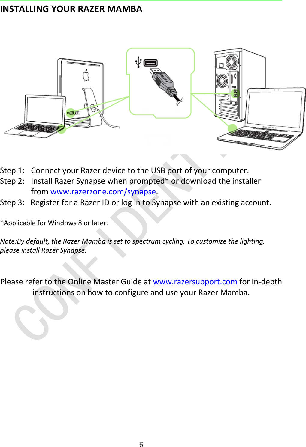  6  INSTALLING YOUR RAZER MAMBA     Step 1:  Connect your Razer device to the USB port of your computer.  Step 2:  Install Razer Synapse when prompted* or download the installer from www.razerzone.com/synapse.  Step 3:   Register for a Razer ID or log in to Synapse with an existing account.  *Applicable for Windows 8 or later.  Note:By default, the Razer Mamba is set to spectrum cycling. To customize the lighting, please install Razer Synapse.   Please refer to the Online Master Guide at www.razersupport.com for in-depth instructions on how to configure and use your Razer Mamba.    