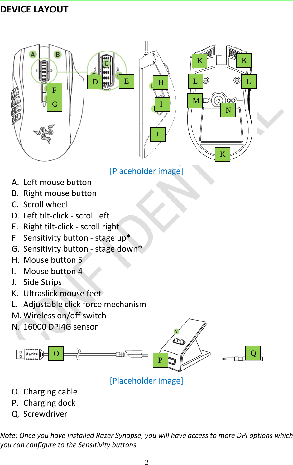  2  DEVICE LAYOUT    [Placeholder image] A. Left mouse button B. Right mouse button C. Scroll wheel D. Left tilt-click - scroll left E. Right tilt-click - scroll right F. Sensitivity button - stage up* G. Sensitivity button - stage down* H. Mouse button 5 I. Mouse button 4 J. Side Strips K. Ultraslick mouse feet L. Adjustable click force mechanism M. Wireless on/off switch N. 16000 DPI4G sensor     [Placeholder image] O. Charging cable P. Charging dock Q. Screwdriver  Note: Once you have installed Razer Synapse, you will have access to more DPI options which you can configure to the Sensitivity buttons. H I K K L L K N O P Q M D E F G J 