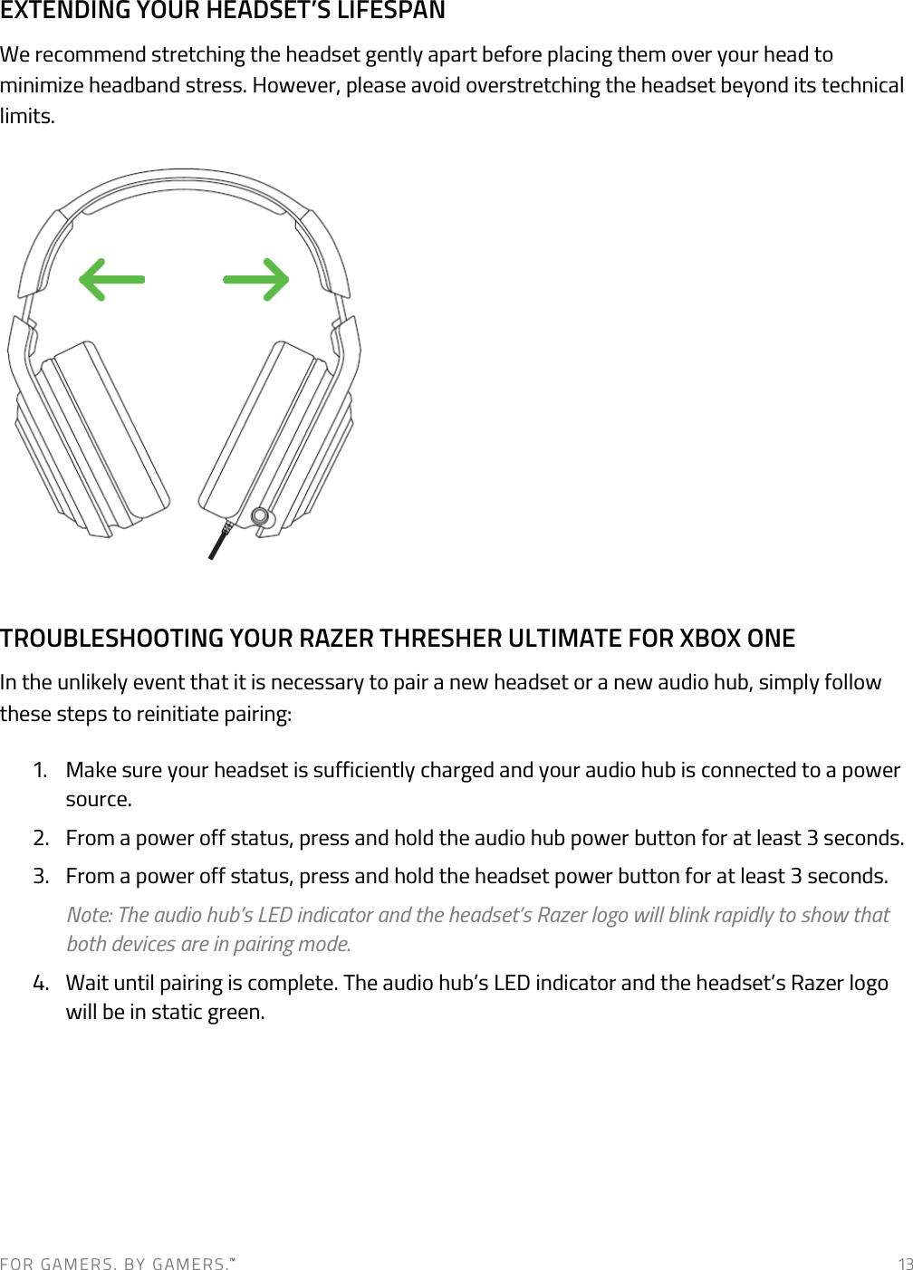 F O R   G A M E R S .   B Y   G AM E R S .™   13 EXTENDING YOUR HEADSET’S LIFESPAN We recommend stretching the headset gently apart before placing them over your head to minimize headband stress. However, please avoid overstretching the headset beyond its technical limits.  TROUBLESHOOTING YOUR RAZER THRESHER ULTIMATE FOR XBOX ONE In the unlikely event that it is necessary to pair a new headset or a new audio hub, simply follow these steps to reinitiate pairing: 1. Make sure your headset is sufficiently charged and your audio hub is connected to a power source.  2. From a power off status, press and hold the audio hub power button for at least 3 seconds.  3. From a power off status, press and hold the headset power button for at least 3 seconds.  Note: The audio hub’s LED indicator and the headset’s Razer logo will blink rapidly to show that both devices are in pairing mode.  4. Wait until pairing is complete. The audio hub’s LED indicator and the headset’s Razer logo will be in static green.       