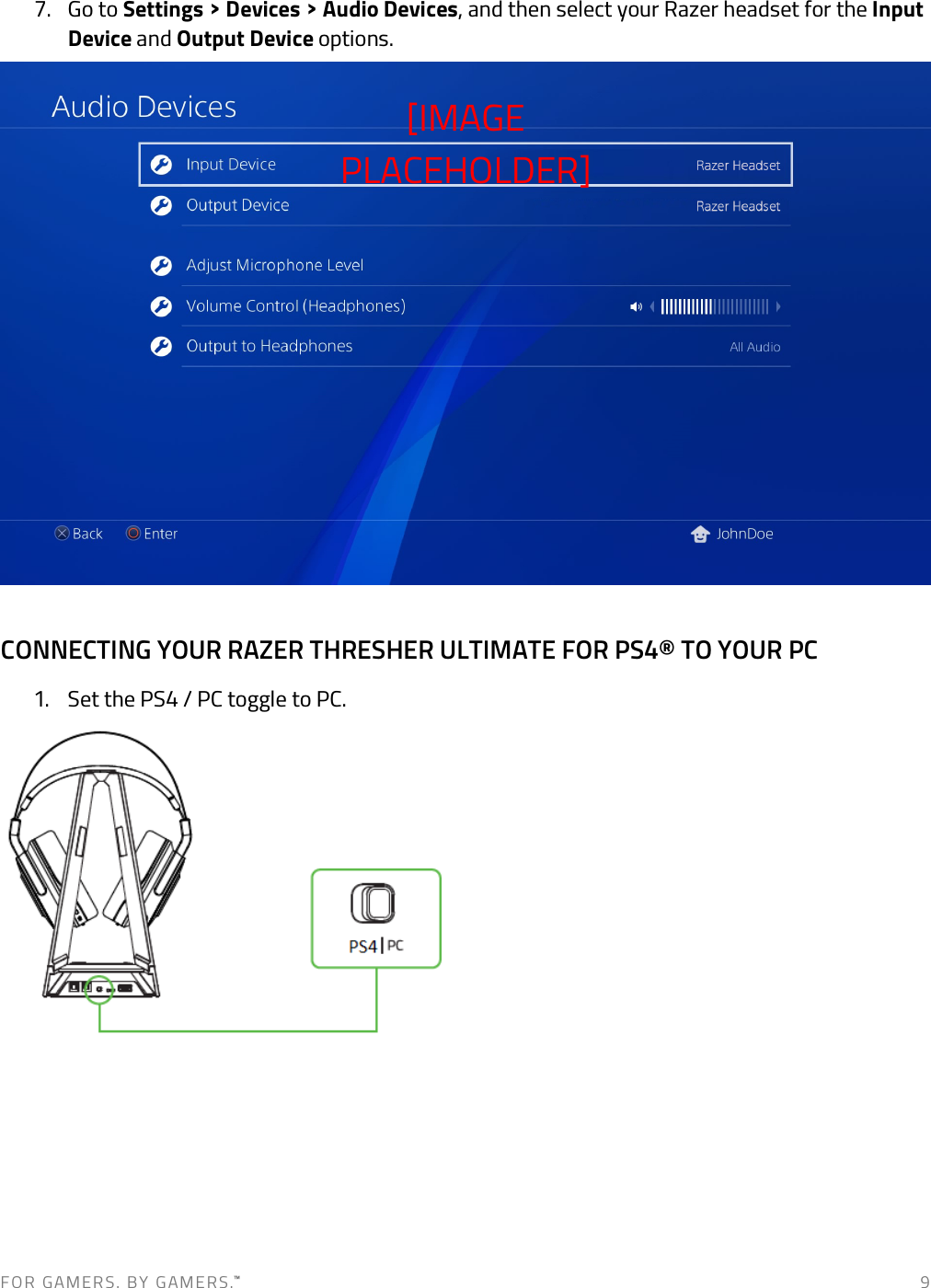 F O R   G A M E R S .   B Y   G AM E R S .™   9 7. Go to Settings &gt; Devices &gt; Audio Devices, and then select your Razer headset for the Input Device and Output Device options.   CONNECTING YOUR RAZER THRESHER ULTIMATE FOR PS4® TO YOUR PC 1. Set the PS4 / PC toggle to PC.     [IMAGE PLACEHOLDER] 