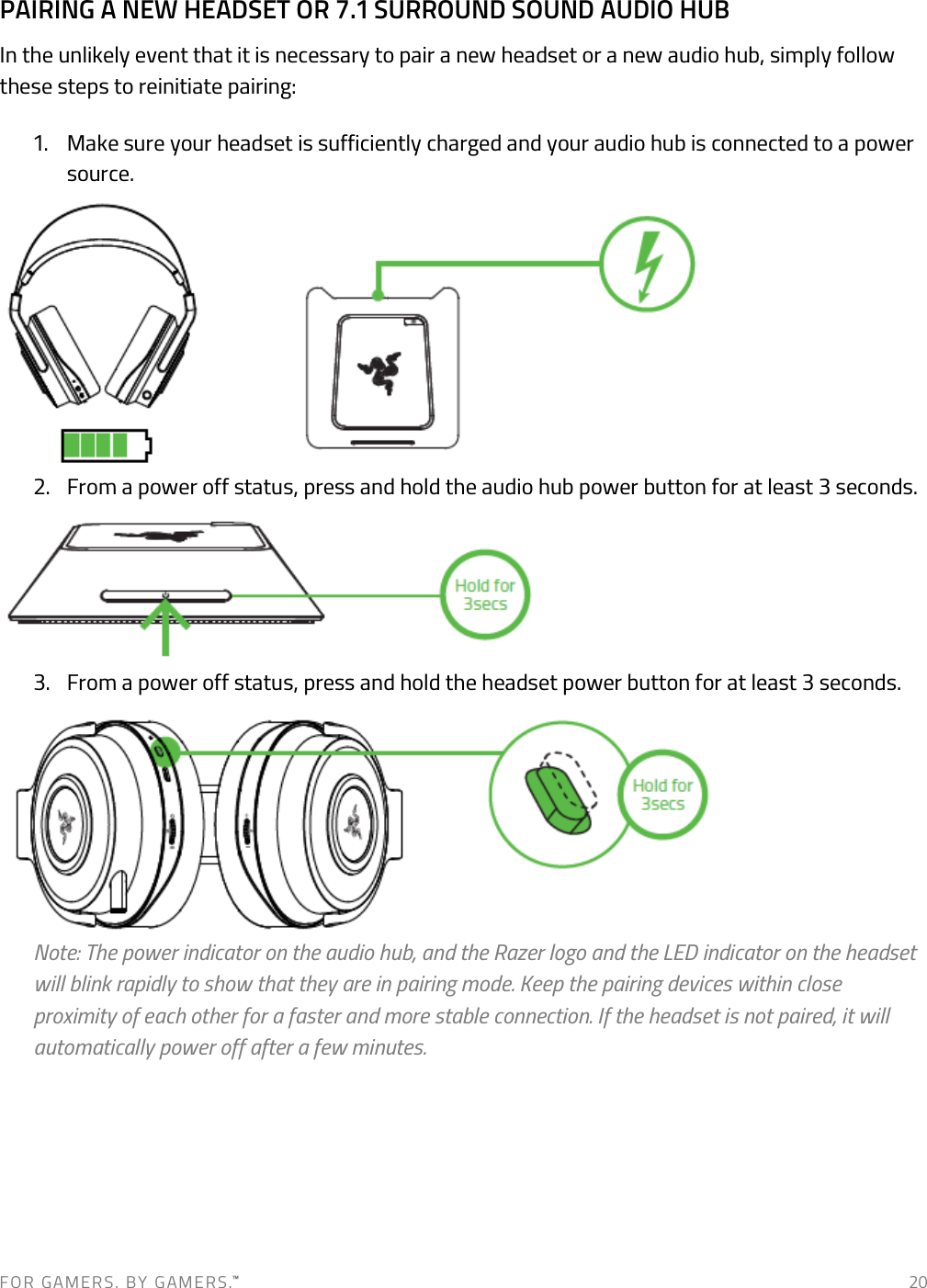 F O R   G A M E R S .   B Y   G AM E R S .™   20 PAIRING A NEW HEADSET OR 7.1 SURROUND SOUND AUDIO HUB In the unlikely event that it is necessary to pair a new headset or a new audio hub, simply follow these steps to reinitiate pairing: 1. Make sure your headset is sufficiently charged and your audio hub is connected to a power source.        2. From a power off status, press and hold the audio hub power button for at least 3 seconds.      3. From a power off status, press and hold the headset power button for at least 3 seconds.        Note: The power indicator on the audio hub, and the Razer logo and the LED indicator on the headset will blink rapidly to show that they are in pairing mode. Keep the pairing devices within close proximity of each other for a faster and more stable connection. If the headset is not paired, it will automatically power off after a few minutes.     