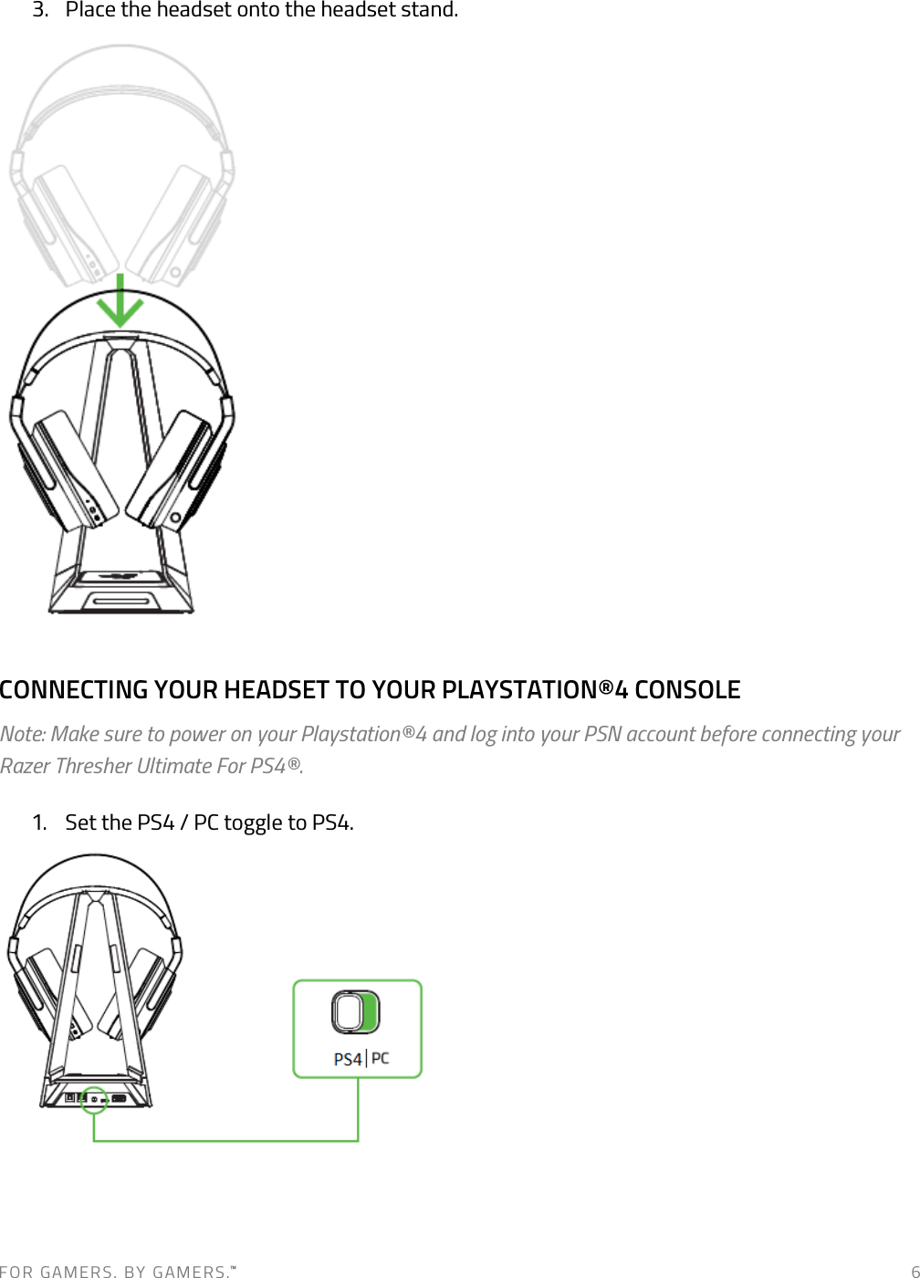 F O R   G A M E R S .   B Y   G AM E R S .™   6 3. Place the headset onto the headset stand.  CONNECTING YOUR HEADSET TO YOUR PLAYSTATION®4 CONSOLE Note: Make sure to power on your Playstation®4 and log into your PSN account before connecting your Razer Thresher Ultimate For PS4®. 1. Set the PS4 / PC toggle to PS4.  
