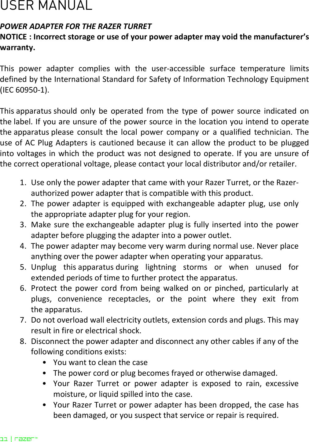 USER MANUAL 11 | razer™  POWER ADAPTER FOR THE RAZER TURRET NOTICE : Incorrect storage or use of your power adapter may void the manufacturer’s warranty.  This  power  adapter  complies  with  the  user-accessible  surface  temperature  limits defined by the International Standard for Safety of Information Technology Equipment (IEC 60950-1).  This apparatus should  only  be  operated  from  the  type  of  power  source  indicated  on the label. If you are unsure of the power source in the location you intend to operate the apparatus please  consult  the  local  power  company  or  a  qualified  technician.  The use of AC Plug Adapters is cautioned because it can allow the product to be  plugged into voltages in which the product was not designed to operate. If you are unsure of the correct operational voltage, please contact your local distributor and/or retailer.  1. Use only the power adapter that came with your Razer Turret, or the Razer-authorized power adapter that is compatible with this product.  2. The  power adapter is equipped with exchangeable adapter plug, use only the appropriate adapter plug for your region. 3. Make  sure  the exchangeable  adapter  plug is  fully  inserted  into  the  power adapter before plugging the adapter into a power outlet. 4. The power adapter may become very warm during normal use. Never place anything over the power adapter when operating your apparatus. 5. Unplug  this apparatus during  lightning  storms  or  when  unused  for extended periods of time to further protect the apparatus. 6. Protect  the  power  cord  from  being  walked  on  or  pinched,  particularly  at plugs,  convenience  receptacles,  or  the  point  where  they  exit  from the apparatus. 7. Do not overload wall electricity outlets, extension cords and plugs. This may result in fire or electrical shock. 8. Disconnect the power adapter and disconnect any other cables if any of the following conditions exists: • You want to clean the case  • The power cord or plug becomes frayed or otherwise damaged.  • Your  Razer  Turret  or  power  adapter  is  exposed  to  rain,  excessive moisture, or liquid spilled into the case.  • Your Razer Turret or power adapter has been dropped, the case has been damaged, or you suspect that service or repair is required.  