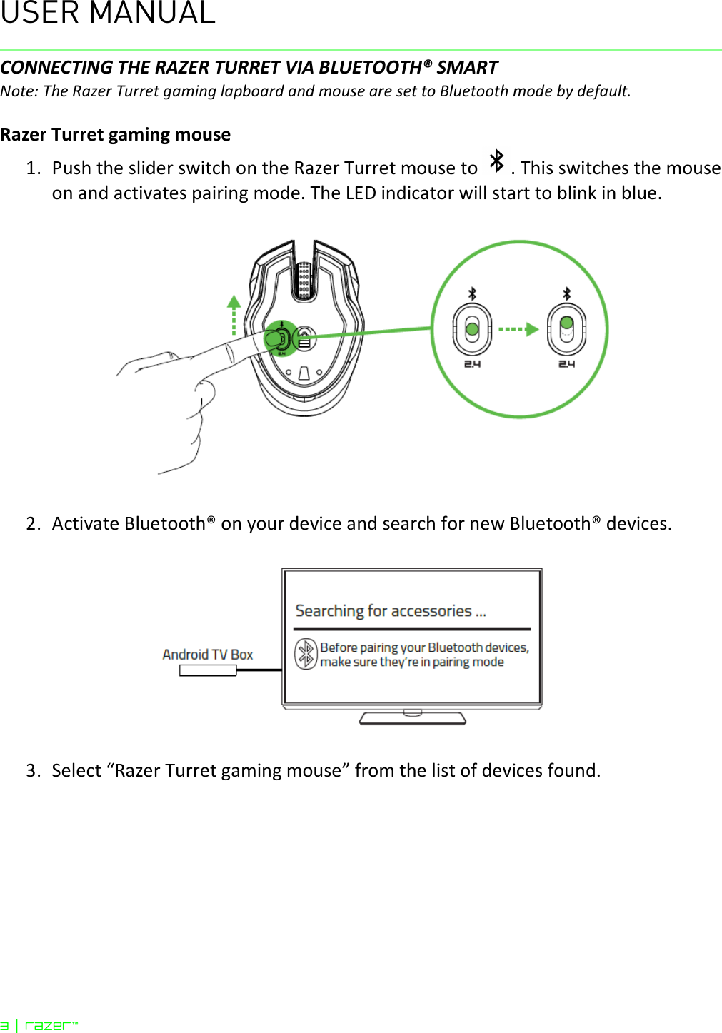 USER MANUAL 3 | razer™  CONNECTING THE RAZER TURRET VIA BLUETOOTH® SMART Note: The Razer Turret gaming lapboard and mouse are set to Bluetooth mode by default.  Razer Turret gaming mouse 1. Push the slider switch on the Razer Turret mouse to  . This switches the mouse on and activates pairing mode. The LED indicator will start to blink in blue.    2. Activate Bluetooth® on your device and search for new Bluetooth® devices.    3. Select “Razer Turret gaming mouse” from the list of devices found. 