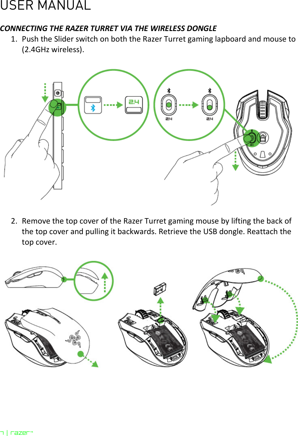 USER MANUAL 7 | razer™  CONNECTING THE RAZER TURRET VIA THE WIRELESS DONGLE 1. Push the Slider switch on both the Razer Turret gaming lapboard and mouse to (2.4GHz wireless).    2. Remove the top cover of the Razer Turret gaming mouse by lifting the back of the top cover and pulling it backwards. Retrieve the USB dongle. Reattach the top cover.    