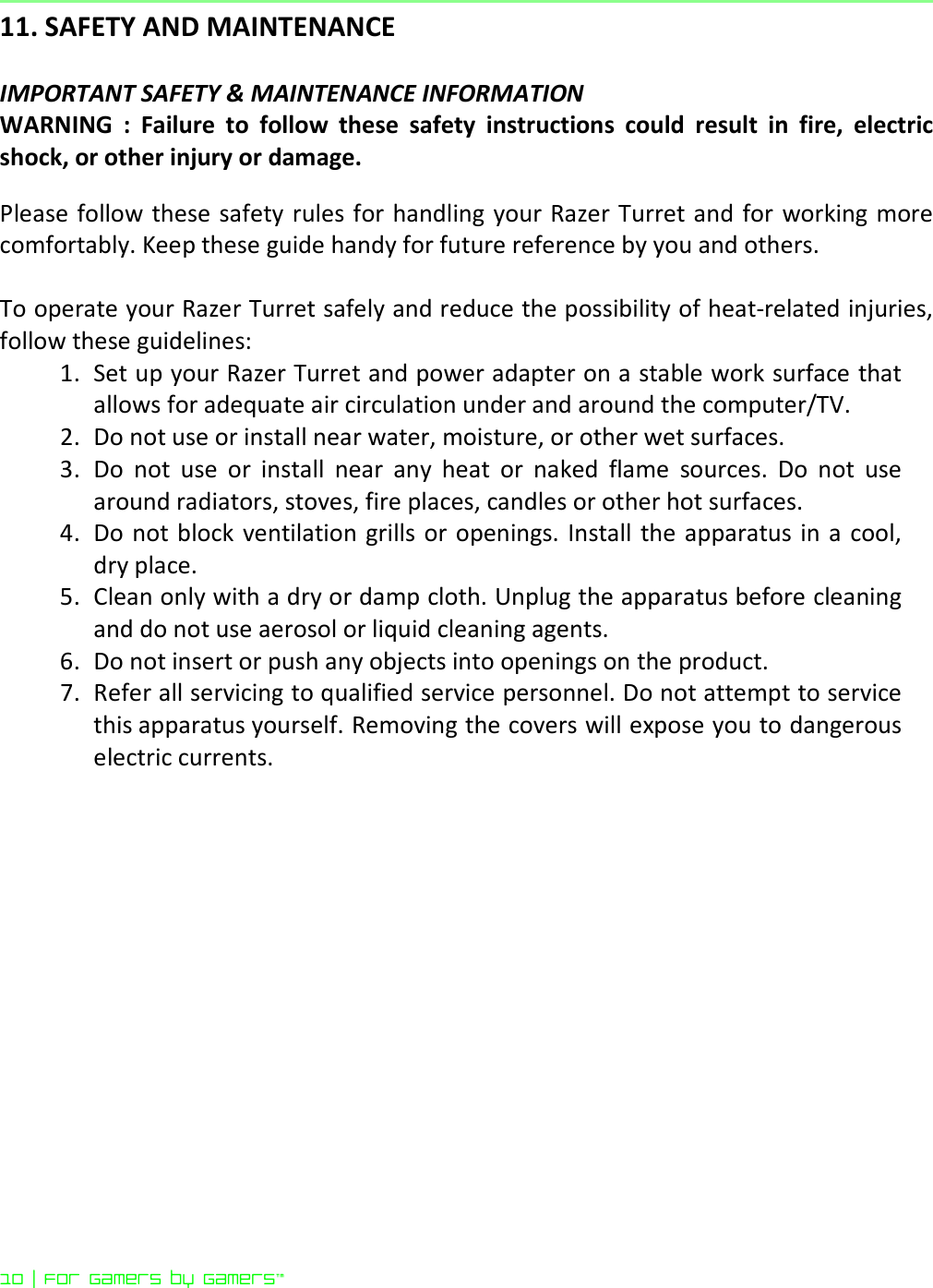 10 | For gamers by gamers™  11. SAFETY AND MAINTENANCE  IMPORTANT SAFETY &amp; MAINTENANCE INFORMATION WARNING  :  Failure  to  follow  these  safety  instructions  could  result  in  fire,  electric shock, or other injury or damage.  Please follow these safety rules for handling your Razer Turret and  for working more comfortably. Keep these guide handy for future reference by you and others.  To operate your Razer Turret safely and reduce the possibility of heat-related injuries, follow these guidelines: 1. Set up your Razer Turret and power adapter on a stable work surface that allows for adequate air circulation under and around the computer/TV.  2. Do not use or install near water, moisture, or other wet surfaces. 3. Do  not  use  or  install  near  any  heat  or  naked  flame  sources.  Do  not  use around radiators, stoves, fire places, candles or other hot surfaces. 4. Do  not block  ventilation grills or openings. Install  the apparatus in a cool, dry place. 5. Clean only with a dry or damp cloth. Unplug the apparatus before cleaning and do not use aerosol or liquid cleaning agents. 6. Do not insert or push any objects into openings on the product. 7. Refer all servicing to qualified service personnel. Do not attempt to service this apparatus yourself. Removing the covers will expose you to dangerous electric currents.  