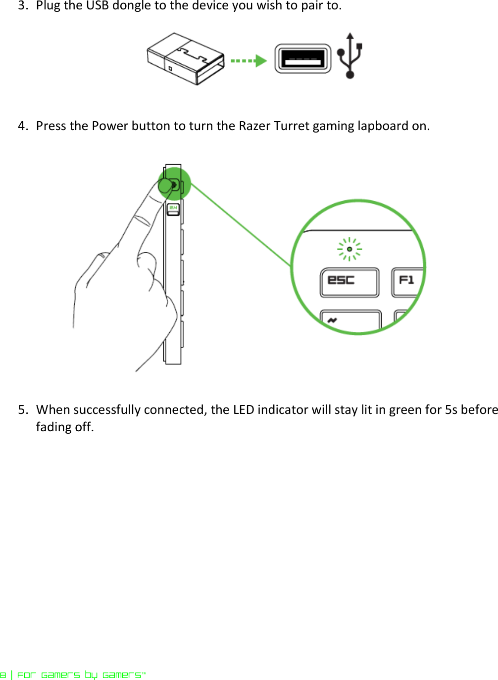 8 | For gamers by gamers™  3. Plug the USB dongle to the device you wish to pair to.   4. Press the Power button to turn the Razer Turret gaming lapboard on.     5. When successfully connected, the LED indicator will stay lit in green for 5s before fading off.   