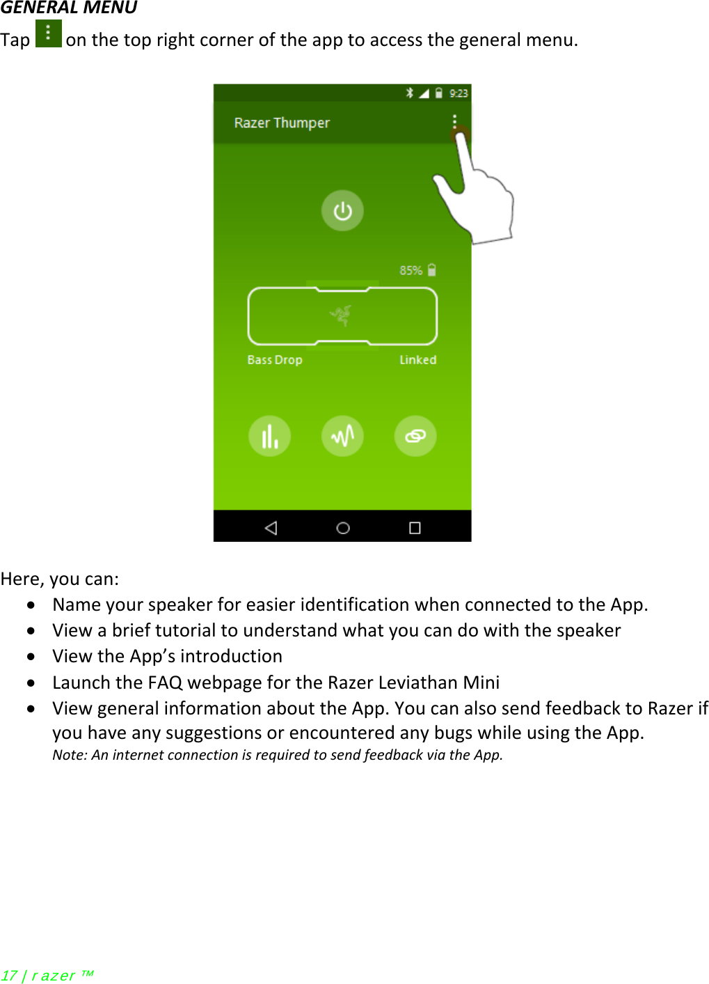  GENERAL MENU Tap   on the top right corner of the app to access the general menu.    Here, you can: • Name your speaker for easier identification when connected to the App. • View a brief tutorial to understand what you can do with the speaker • View the App’s introduction  • Launch the FAQ webpage for the Razer Leviathan Mini • View general information about the App. You can also send feedback to Razer if you have any suggestions or encountered any bugs while using the App. Note: An internet connection is required to send feedback via the App.  17 | r azer ™ 