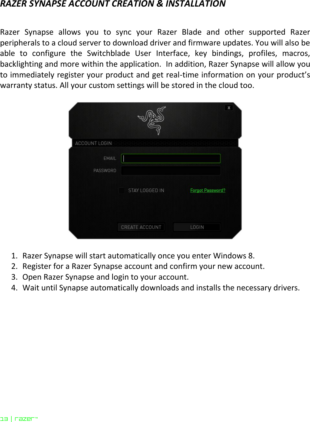 13 | razer™  RAZER SYNAPSE ACCOUNT CREATION &amp; INSTALLATION   Razer  Synapse  allows  you  to  sync  your  Razer  Blade  and  other  supported  Razer peripherals to a cloud server to download driver and firmware updates. You will also be able  to  configure  the  Switchblade  User  Interface,  key  bindings,  profiles,  macros, backlighting and more within the application.  In addition, Razer Synapse will allow you to immediately register your product and get real-time information on your product’s warranty status. All your custom settings will be stored in the cloud too.      1. Razer Synapse will start automatically once you enter Windows 8. 2. Register for a Razer Synapse account and confirm your new account.  3. Open Razer Synapse and login to your account.  4. Wait until Synapse automatically downloads and installs the necessary drivers.   
