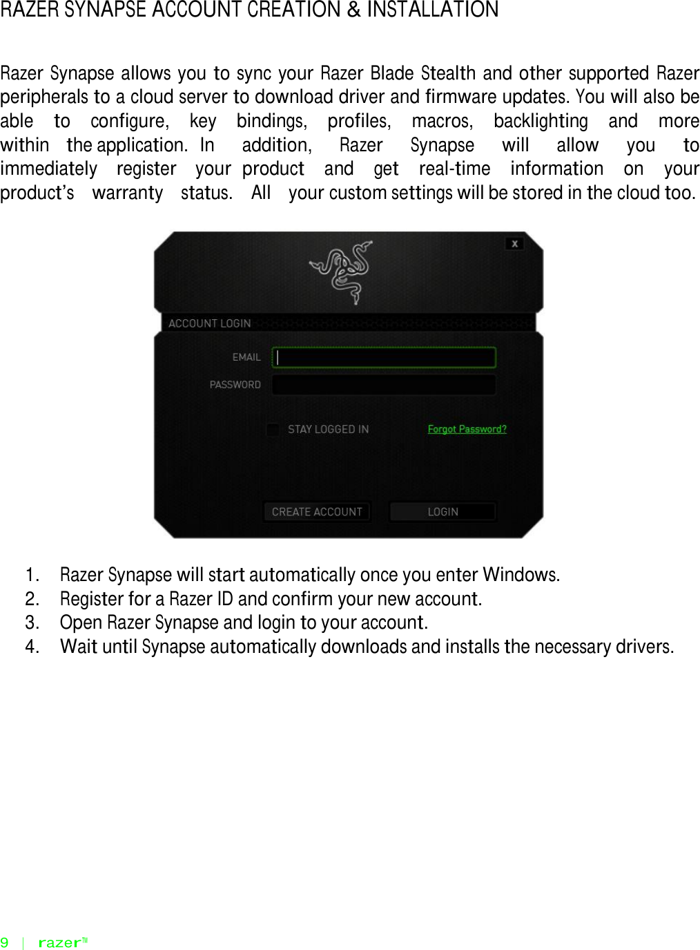    RAZER SYNAPSE ACCOUNT CREATION &amp; INSTALLATION    Razer Synapse allows you to sync your Razer Blade Stealth and other supported Razer peripherals to a cloud server to download driver and firmware updates. You will also be able   to   configure,   key   bindings,   profiles,   macros,   backlighting   and   more   within   the application. In   addition,   Razer   Synapse   will   allow   you   to   immediately   register   your product   and   get   real-time   information   on   your   product‟s   warranty   status.   All   your custom settings will be stored in the cloud too.      1.   Razer Synapse will start automatically once you enter Windows. 2.   Register for a Razer ID and confirm your new account. 3.   Open Razer Synapse and login to your account. 4.   Wait until Synapse automatically downloads and installs the necessary drivers.                    9   |   razer™ 