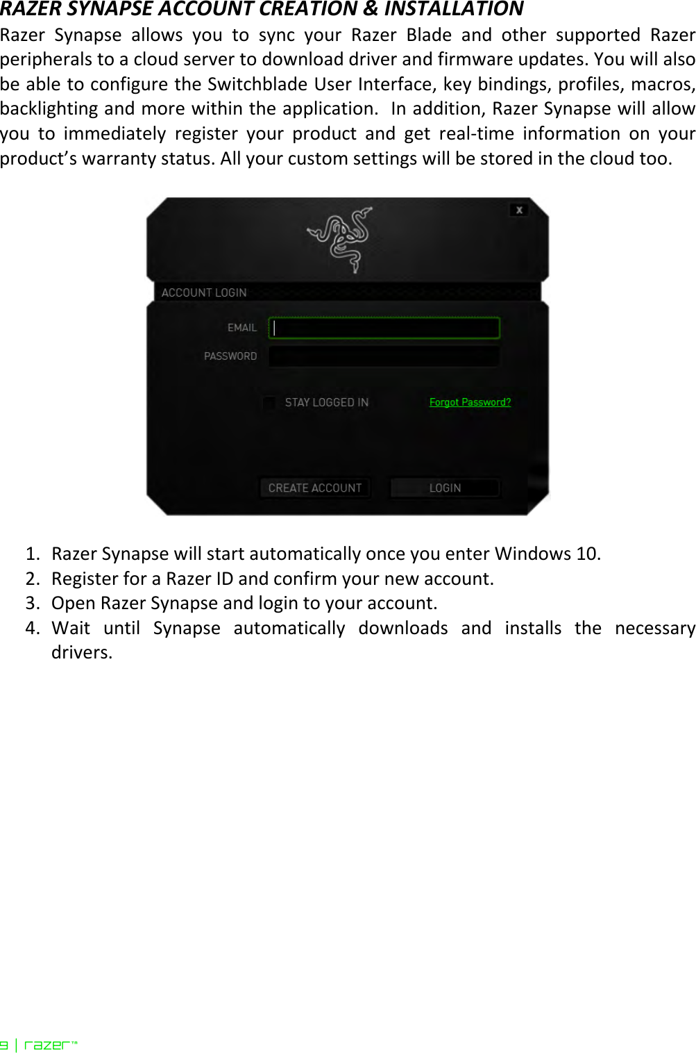 9 | razer™  RAZER SYNAPSE ACCOUNT CREATION &amp; INSTALLATION Razer  Synapse  allows  you  to  sync  your  Razer  Blade  and  other  supported  Razer peripherals to a cloud server to download driver and firmware updates. You will also be able to configure the Switchblade User Interface, key bindings, profiles, macros, backlighting and more within the application.  In addition, Razer Synapse will allow you  to  immediately  register  your  product  and  get  real-time  information  on  your product’s warranty status. All your custom settings will be stored in the cloud too.      1. Razer Synapse will start automatically once you enter Windows 10. 2. Register for a Razer ID and confirm your new account.  3. Open Razer Synapse and login to your account.  4. Wait  until  Synapse  automatically  downloads  and  installs  the  necessary drivers.   