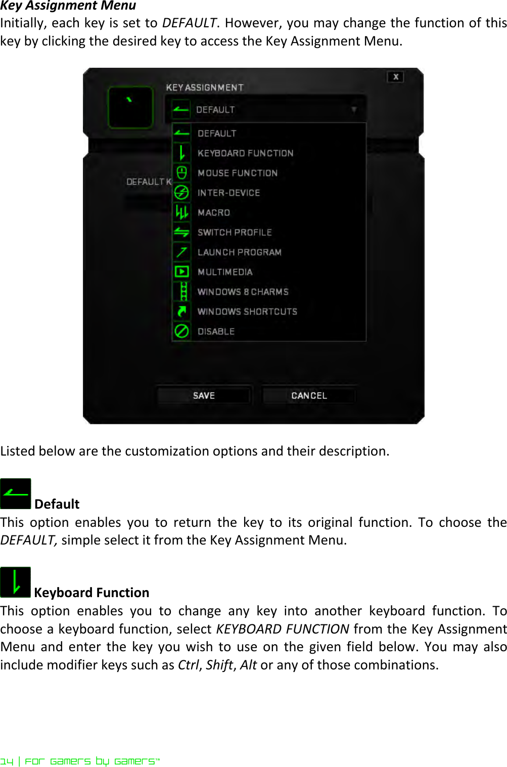 14 | For gamers by gamers™  Key Assignment Menu Initially, each key is set to DEFAULT. However, you may change the function of this key by clicking the desired key to access the Key Assignment Menu.    Listed below are the customization options and their description.   Default  This  option  enables  you  to  return  the  key  to  its  original  function.  To  choose  the DEFAULT, simple select it from the Key Assignment Menu.   Keyboard Function This  option  enables  you  to  change  any  key  into  another  keyboard  function.  To choose a keyboard function, select KEYBOARD FUNCTION from the Key Assignment Menu  and  enter  the  key  you  wish  to  use  on  the  given  field  below.  You  may  also include modifier keys such as Ctrl, Shift, Alt or any of those combinations.  