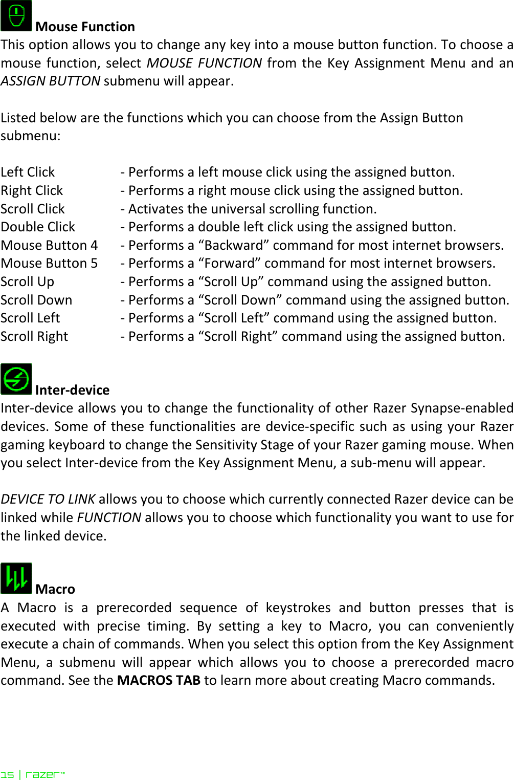 15 | razer™   Mouse Function This option allows you to change any key into a mouse button function. To choose a mouse  function, select  MOUSE  FUNCTION from  the  Key  Assignment Menu and  an ASSIGN BUTTON submenu will appear.  Listed below are the functions which you can choose from the Assign Button submenu:  Left Click   - Performs a left mouse click using the assigned button.  Right Click   - Performs a right mouse click using the assigned button.  Scroll Click  - Activates the universal scrolling function. Double Click   - Performs a double left click using the assigned button. Mouse Button 4  - Performs a “Backward” command for most internet browsers. Mouse Button 5  - Performs a “Forward” command for most internet browsers. Scroll Up  - Performs a “Scroll Up” command using the assigned button. Scroll Down  - Performs a “Scroll Down” command using the assigned button. Scroll Left              - Performs a “Scroll Left” command using the assigned button. Scroll Right            - Performs a “Scroll Right” command using the assigned button.   Inter-device Inter-device allows you to change the functionality of other Razer Synapse-enabled devices. Some of  these functionalities are device-specific such as  using your  Razer gaming keyboard to change the Sensitivity Stage of your Razer gaming mouse. When you select Inter-device from the Key Assignment Menu, a sub-menu will appear.   DEVICE TO LINK allows you to choose which currently connected Razer device can be linked while FUNCTION allows you to choose which functionality you want to use for the linked device.   Macro A  Macro  is  a  prerecorded  sequence  of  keystrokes  and  button  presses  that  is executed  with  precise  timing.  By  setting  a  key  to  Macro,  you  can  conveniently execute a chain of commands. When you select this option from the Key Assignment Menu,  a  submenu  will  appear  which  allows  you  to  choose  a  prerecorded  macro command. See the MACROS TAB to learn more about creating Macro commands.  