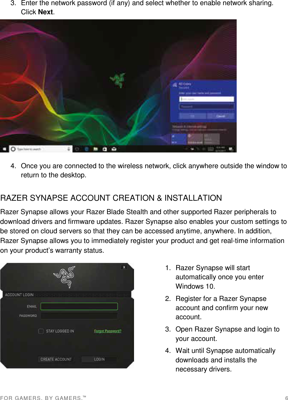 FOR   G AM ER S .   B Y G AM ER S.™   6 3.  Enter the network password (if any) and select whether to enable network sharing. Click Next.  4.  Once you are connected to the wireless network, click anywhere outside the window to return to the desktop. RAZER SYNAPSE ACCOUNT CREATION &amp; INSTALLATION Razer Synapse allows your Razer Blade Stealth and other supported Razer peripherals to download drivers and firmware updates. Razer Synapse also enables your custom settings to be stored on cloud servers so that they can be accessed anytime, anywhere. In addition, Razer Synapse allows you to immediately register your product and get real-time information on your product’s warranty status.  1.  Razer Synapse will start automatically once you enter Windows 10. 2.  Register for a Razer Synapse account and confirm your new account. 3.  Open Razer Synapse and login to your account. 4.  Wait until Synapse automatically downloads and installs the necessary drivers.   