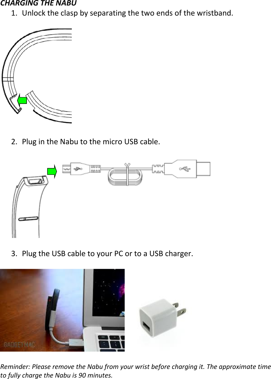  CHARGING THE NABU 1. Unlock the clasp by separating the two ends of the wristband.    2. Plug in the Nabu to the micro USB cable.     3. Plug the USB cable to your PC or to a USB charger.      Reminder: Please remove the Nabu from your wrist before charging it. The approximate time to fully charge the Nabu is 90 minutes.     