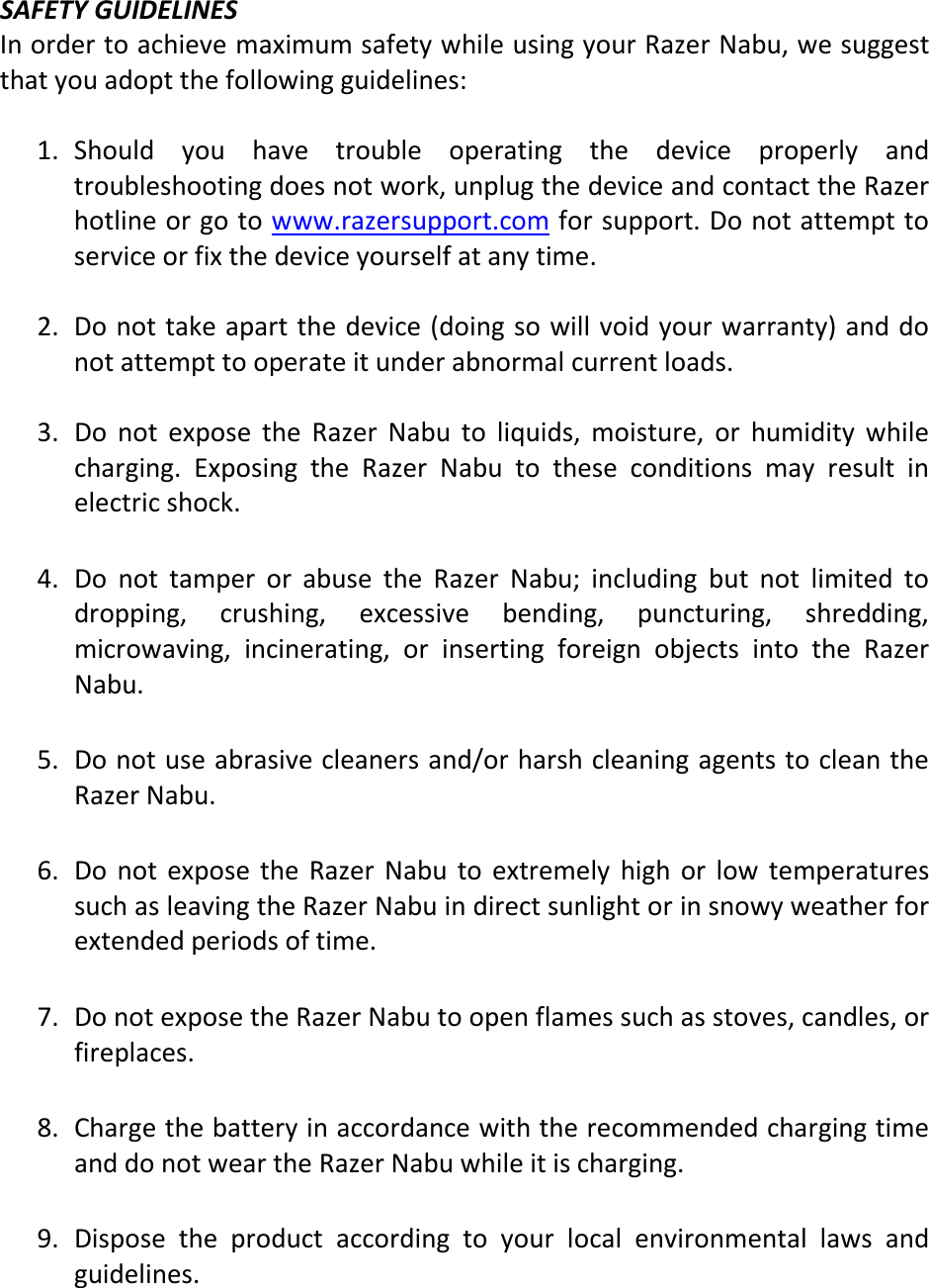  SAFETY GUIDELINES In order to achieve maximum safety while using your Razer Nabu, we suggest that you adopt the following guidelines:  1. Should  you  have  trouble  operating  the  device  properly  and troubleshooting does not work, unplug the device and contact the Razer hotline or go to www.razersupport.com for support. Do not attempt to service or fix the device yourself at any time.  2. Do not take apart the device (doing so will void your warranty) and do not attempt to operate it under abnormal current loads.  3. Do  not  expose  the  Razer  Nabu  to  liquids,  moisture,  or  humidity  while charging.  Exposing  the  Razer  Nabu  to  these  conditions  may  result  in electric shock.    4. Do  not  tamper  or  abuse  the  Razer  Nabu;  including  but  not  limited  to dropping,  crushing,  excessive  bending,  puncturing,  shredding, microwaving,  incinerating,  or  inserting  foreign  objects  into  the  Razer Nabu.  5. Do not use abrasive cleaners and/or harsh cleaning agents to clean the Razer Nabu.  6. Do  not  expose  the  Razer  Nabu  to  extremely  high  or  low  temperatures such as leaving the Razer Nabu in direct sunlight or in snowy weather for extended periods of time.  7. Do not expose the Razer Nabu to open flames such as stoves, candles, or fireplaces.  8. Charge the battery in accordance with the recommended charging time and do not wear the Razer Nabu while it is charging.  9. Dispose  the  product  according  to  your  local  environmental  laws  and guidelines.    