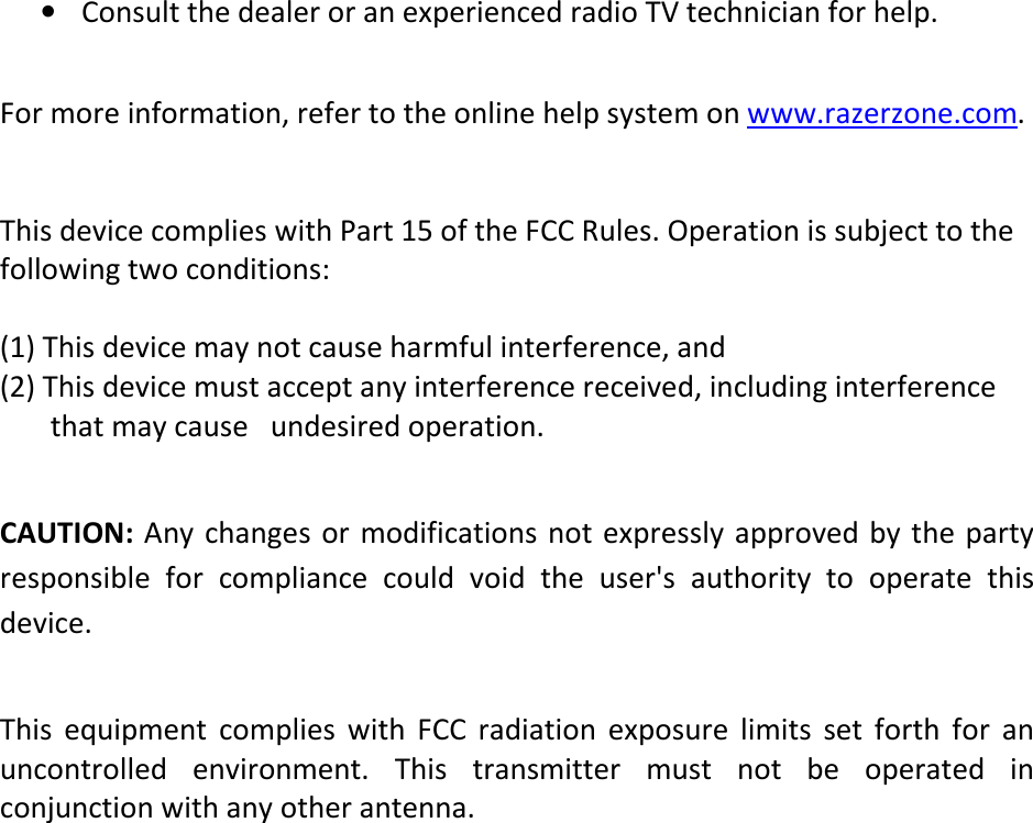 • Consult the dealer or an experienced radio TV technician for help.   For more information, refer to the online help system on www.razerzone.com.   This device complies with Part 15 of the FCC Rules. Operation is subject to the following two conditions:  (1) This device may not cause harmful interference, and (2) This device must accept any interference received, including interference           that may cause   undesired operation.  CAUTION: Any changes or modifications not  expressly approved by the party responsible  for  compliance  could  void  the  user&apos;s authority  to  operate  this device.  This  equipment  complies  with  FCC  radiation  exposure  limits  set  forth  for  an uncontrolled  environment.  This  transmitter  must  not  be  operated  in conjunction with any other antenna.     