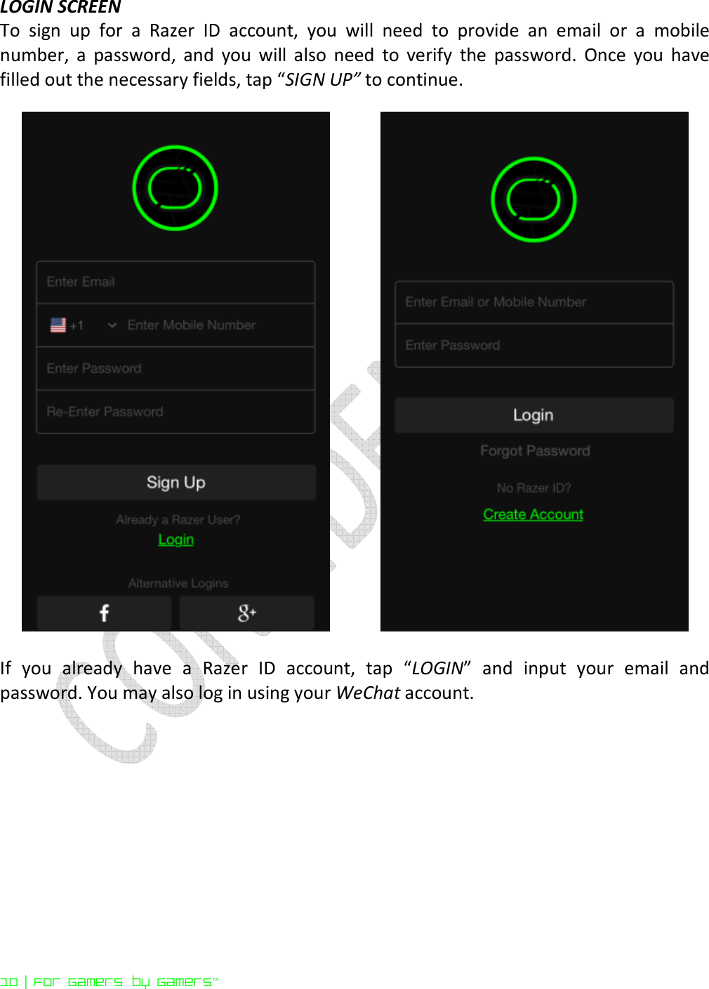  10 | For gamers. by gamers™ LOGIN SCREEN To  sign  up  for  a  Razer  ID  account,  you  will  need  to  provide  an  email  or  a  mobile number,  a  password,  and  you  will  also  need  to  verify  the  password.  Once  you  have filled out the necessary fields, tap “SIGN UP” to continue.      If  you  already  have  a  Razer  ID  account,  tap  “LOGIN”  and  input  your  email  and password. You may also log in using your WeChat account.      