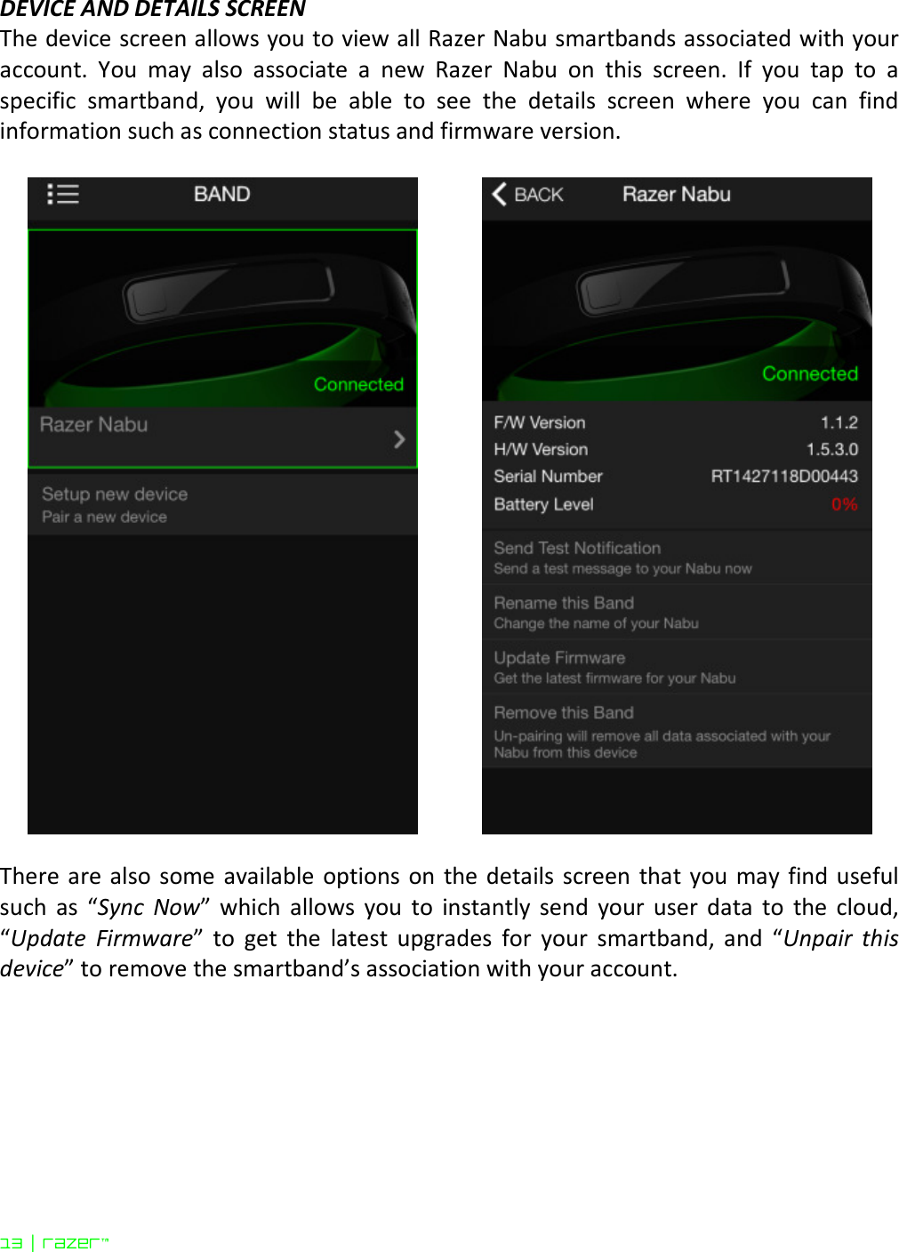  13 | razer™ DEVICE AND DETAILS SCREEN The device screen allows you to view all Razer Nabu smartbands associated with your account.  You  may  also  associate  a  new  Razer  Nabu  on  this  screen.  If  you  tap  to  a specific  smartband,  you  will  be  able  to  see  the  details  screen  where  you  can  find information such as connection status and firmware version.      There are also some available  options on the details screen  that you  may find useful such  as  “Sync  Now”  which  allows  you  to  instantly  send  your  user  data  to  the  cloud, “Update  Firmware”  to  get  the  latest  upgrades  for  your  smartband,  and  “Unpair  this device” to remove the smartband’s association with your account.   