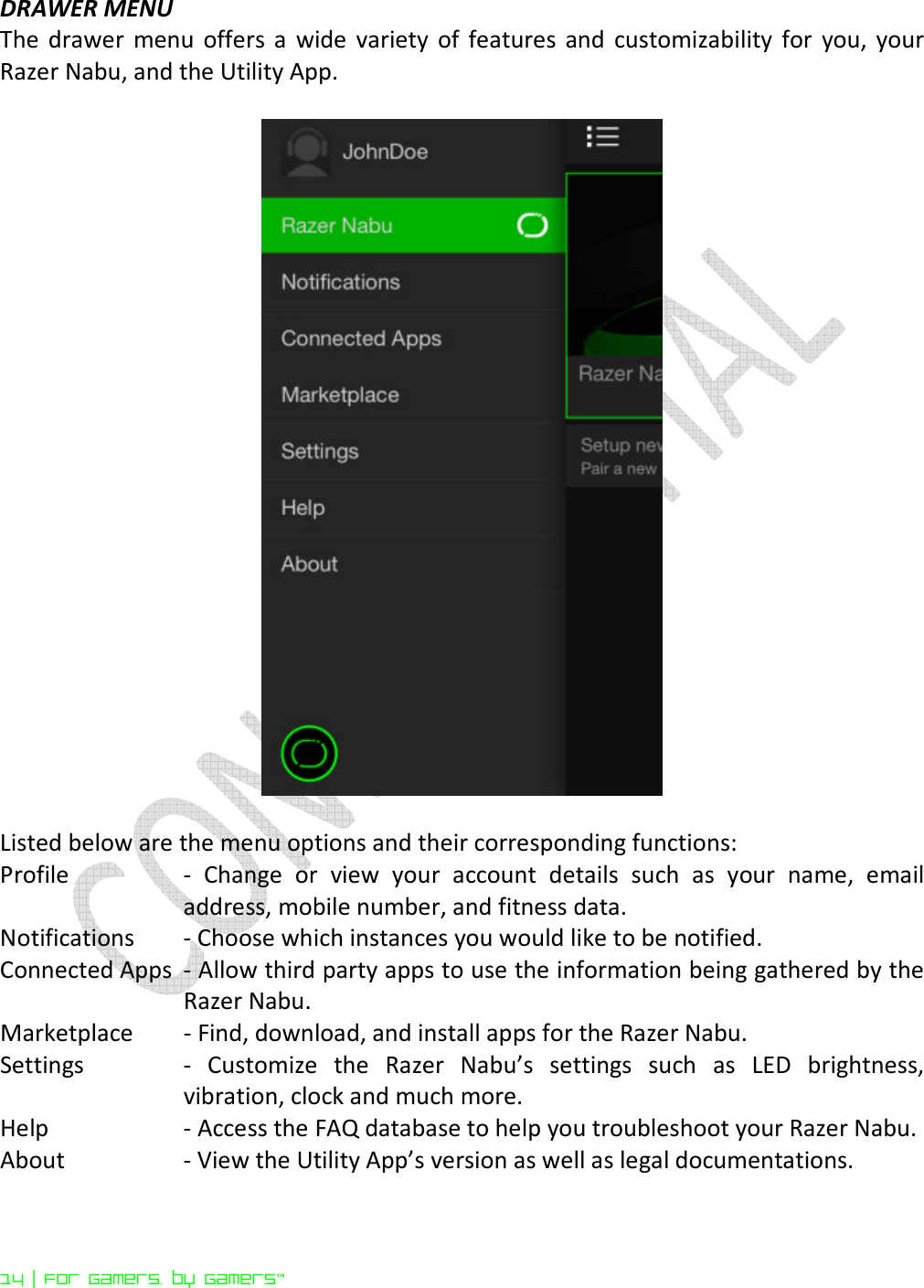  14 | For gamers. by gamers™ DRAWER MENU The  drawer  menu  offers a  wide  variety  of  features  and  customizability  for  you,  your Razer Nabu, and the Utility App.     Listed below are the menu options and their corresponding functions: Profile  -  Change  or  view  your  account  details  such  as  your  name,  email address, mobile number, and fitness data. Notifications  - Choose which instances you would like to be notified. Connected Apps  - Allow third party apps to use the information being gathered by the Razer Nabu. Marketplace   - Find, download, and install apps for the Razer Nabu. Settings   -  Customize  the  Razer  Nabu’s  settings  such  as  LED  brightness, vibration, clock and much more. Help  - Access the FAQ database to help you troubleshoot your Razer Nabu. About  - View the Utility App’s version as well as legal documentations.  