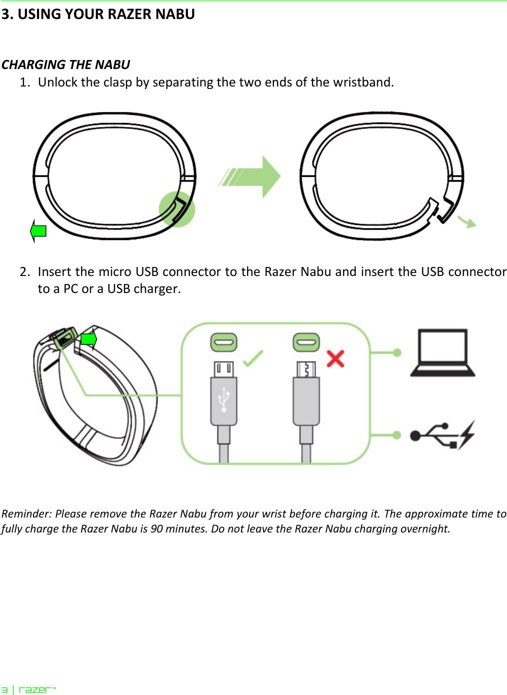 3 | razer™  3. USING YOUR RAZER NABU   CHARGING THE NABU 1. Unlock the clasp by separating the two ends of the wristband.    2. Insert the micro USB connector to the Razer Nabu and insert the USB connector to a PC or a USB charger.      Reminder: Please remove the Razer Nabu from your wrist before charging it. The approximate time to fully charge the Razer Nabu is 90 minutes. Do not leave the Razer Nabu charging overnight.     