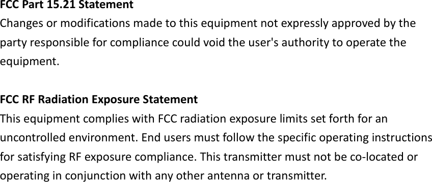 FCC Part 15.21 StatementChanges or modifications made to this equipment not expressly approved by theparty responsible for compliance could void the user&apos;s authority to operate theequipment.FCC RF Radiation Exposure StatementThis equipment complies with FCC radiation exposure limits set forth for anuncontrolled environment. End users must follow the specific operating instructionsfor satisfying RF exposure compliance. This transmitter must not be co-located oroperating in conjunction with any other antenna or transmitter.